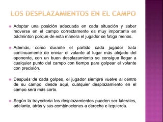  Adoptar una posición adecuada en cada situación y saber 
moverse en el campo correctamente es muy importante en 
bádminton porque de esta manera el jugador se fatiga menos. 
 Además, como durante el partido cada jugador trata 
continuamente de enviar el volante al lugar más alejado del 
oponente, con un buen desplazamiento se consigue llegar a 
cualquier punto del campo con tiempo para golpear el volante 
con precisión. 
 Después de cada golpeo, el jugador siempre vuelve al centro 
de su campo, desde aquí, cualquier desplazamiento en el 
campo será más corto. 
 Según la trayectoria los desplazamientos pueden ser laterales, 
adelante, atrás y sus combinaciones a derecha e izquierda. 
 