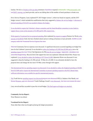 lunches. We have a 30 plate at $16 per plate minimum of purchases required contractually withcontractually with
our EdCC catering, our lunch provider, and we are falling short of the number of lunch purchases to break even.
On to Service Programs, Larry explained FY 2015 budget version 1, which was based on requests, and the 2015
budget version 2 which included the modifications that Larry suggested to balance the service budget. A decrease in
planned spending of $16,630 was needed to balance the budget.
It was decided to require the Valentine’s dinner committee and the Santa Breakfast committee to raise funds to
support those events in the amounts of $1,000 and $1,500, respectively.
With regard to Vocational Service proposed spending, Ken explained the request to support Partners for Work in the
amount of $2,000.00. Kids who have finished school and are working at business to learn job skills. $2,000 is a sub-
category under the Vocational Service Expense line item.
Then the Community Service expenses were discussed. A significant discussion occurred regarding our budget line
item for the Celebrate Lynnwood. It was decided to reduce the funding to $2,500 from $5,000 and to move the
spending request line item 734 to Club Operations for PR from the service budget. Apparently attendance was
somewhat disappointing. Boys & Girls Club support line item was explained. Edmonds School Dist. Project was
explained. It was decided to reduce the funding to $375 from $1,000. Operation Warm was discussed. It was
suggested to drop the funding to $1,500 and ask TJ Max for a $1,000. It was ultimately decided to leave the
proposal alone and change the line item if TJ Max comes through with support.
The International Service spending request was discussed. It was decided to reduce the budgeted spending to $8,000
from $15,000 and to require the International Committee to present spending requests to the RCL Board when
sufficient information was available for specific international projects.
The Youth Service spending request was discussed.projects were discussed. RYLA, Student of the Month, and
Roteact Rotaract, and were discussed. Youth Challenge Award’s were discussed. line item cost remains the same.
Larry moved and Ken seconded to pass the revised budget. The final approved budgets are attached.
Community Service Report:
None Shannon was absent
Vocational Service Report:
None other than what was brought up during the budget presentation.
July 7, 2004August 26, 2014 Page 2 of 3
 