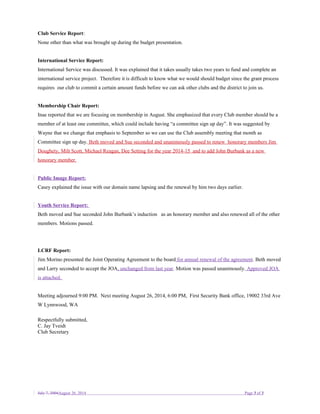 Club Service Report:
None other than what was brought up during the budget presentation.
International Service Report:
International Service was discussed. It was explained that it takes usually takes two years to fund and complete an
international service project. Therefore it is difficult to know what we would should budget since the grant process
requires our club to commit a certain amount funds before we can ask other clubs and the district to join us.
Membership Chair Report:
Inae reported that we are focusing on membership in August. She emphasized that every Club member should be a
member of at least one committee, which could include having “a committee sign up day”. It was suggested by
Wayne that we change that emphasis to September so we can use the Club assembly meeting that month as
Committee sign up day. Beth moved and Sue seconded and unanimously passed to renew honorary members Jim
Doughety, Milt Scott, Michael Reagan, Dee Setting for the year 2014-15 and to add John Burbank as a new
honorary member.
Public Image Report:
Casey explained the issue with our domain name lapsing and the renewal by him two days earlier.
Youth Service Report:
Beth moved and Sue seconded John Burbank’s induction as an honorary member and also renewed all of the other
members. Motions passed.
LCRF Report:
Jim Morino presented the Joint Operating Agreement to the board for annual renewal of the agreement. Beth moved
and Larry seconded to accept the JOA, unchanged from last year. Motion was passed unanimously. Approved JOA
is attached.
Meeting adjourned 9:00 PM. Next meeting August 26, 2014, 6:00 PM, First Security Bank office, 19002 33rd Ave
W Lynnwood, WA
Respectfully submitted,
C. Jay Tveidt
Club Secretary
July 7, 2004August 26, 2014 Page 3 of 3
 