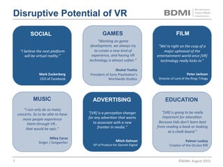 GAMES
ADVERTISING
FILM
	
“Working	on	game	
development,	we	always	try	
to	create	a	new	kind	of	
experience,	and	having	VR	
technology	is	almost	unfair.”		
	
Shuhei	Yoshia	
President	of	Sony	PS	Studios	
	
“We’re	right	on	the	cusp	of	a	
major	upheaval	of	the	
entertainment	world	once	[VR]	
technology	really	kicks	in.”		
	
	
Peter	Jackson	
Director	of	Lord	of	the	Rings	Trilogy	
“[VR]	is	a	percepCon	changer	
for	any	adverCser	that	wants	
to	associate	with	a	new	
fronCer	in	media.”		
Mitch	Gelman	
VP	of	Product	for	Gannet	Digital	
SOCIAL
	
“[VR]	has	the	potenCal	to	
be	the	most	social	plaEorm	
ever.	Immersive,	virtual	and	
augmented	reality	will	be	
part	of	people’s	daily	lives.”	
	
Mark	Zuckerberg	
CEO	of	Facebook	
Disruptive Potential of VR
EDUCATION
“[VR]	is	going	to	be	really	
important	for	educaCon.	
Because	kids	don’t	learn	best	
from	reading	a	book	or	looking	
at	a	chalk	board.”		
	
Palmer	Luckey	
Creator	of	the	Oculus	RiO	
MUSIC
	
“I	can	only	do	so	many	
concerts.	So	to	be	able	to	have	
more	people	experience		
them	through	VR…		
that	would	be	epic.”		
	
Miley	Cyrus	
Singer	/	Songwriter	
©BDMI,	Nov	2015	 7	
 