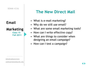 BDMM 4336
                            The New Direct Mail

                        • What is e-mail marketing?
Email                   • Why do we still use email?
Marketing               • What are some email marketing tools?
        Class 15        • How can I write effective copy?
        Fall 2011
                        • What are things to consider when
                          designing an email campaign?
                        • How can I test a campaign?




@AndreaGenevieve
andream@stedwards.edu
 