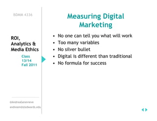 BDMM 4336
                                Measuring Digital
                                   Marketing
                        •   No one can tell you what will work
ROI,
Analytics &             •   Too many variables
Media Ethics            •   No silver bullet
        Class           •   Digital is different than traditional
        13/14
        Fall 2011       •   No formula for success




@AndreaGenevieve
andream@stedwards.edu
 