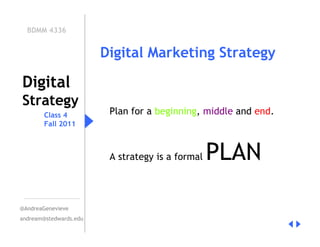 BDMM 4336


                        Digital Marketing Strategy

Digital
Strategy
        Class 4          Plan for a beginning, middle and end.
        Fall 2011



                         A strategy is a formal   PLAN

@AndreaGenevieve
andream@stedwards.edu
 
