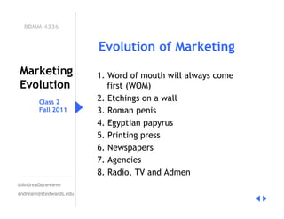 BDMM 4336


                        Evolution of Marketing
Marketing               1. Word of mouth will always come
Evolution                  first (WOM)
        Class 2         2. Etchings on a wall
        Fall 2011       3. Roman penis
                        4. Egyptian papyrus
                        5. Printing press
                        6. Newspapers
                        7. Agencies
                        8. Radio, TV and Admen
@AndreaGenevieve
andream@stedwards.edu
 