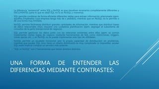 UNA FORMA DE ENTENDER LAS
DIFERENCIAS MEDIANTE CONTRASTES:
 La diferencia "existencial" entre SQL y NoSQL es que resuelven escenarios completamente diferentes y
EXCLUYENTES (para lo que es ideal SQL no lo es NoSQL y viceversa).
 SQL permite combinar de forma eficiente diferentes tablas para extraer información relacionada (ejem.
aquellos Empleados cuya empresa tenga más de x pedidos), mientras que en NoSQL no lo permite o
de una forma muy limitada.
 NoSQL permite fácilmente distribuir grandes cantidades de información, mientras que distribuir bases
de datos relacionales (SQL) requiere una cuidadosa planificación (ejem. segregar el subsistema de
consultas de la parte transaccional de negocio).
 SQL permite gestionar los datos junto con las relaciones existentes entre ellos (ejem. es común
implementar ciertas reglas de negocio mediante herramientas de SQL como restricciones, triggers,
claves ajenas, etc...), en NoSQL no se puede implementar este tipo de utilidades.
 NoSQL permite un escalado horizontal (por la propia capacidad de distribución) sin problemas,
mientras que escalar SQL (sino tiene un diseño distribuido) es muy complicado (o imposible), escalar
SQL suele implicar comprar un servidor más potente.
 "SQL vs NoSQL" son 2 herramientas que tienen ámbitos distintos.
 