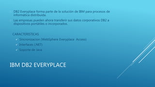 IBM DB2 EVERYPLACE
 DB2 Everyplace forma parte de la solución de IBM para procesos de
informática distribuida.
 Las empresas pueden ahora transferir sus datos corporativos DB2 a
dispositivos portátiles o incorporados.
CARACTERISTICAS
 Sincronizacion (WebSphere Everyplace Access)
 Interfaces (.NET)
 Soporte de Java
 