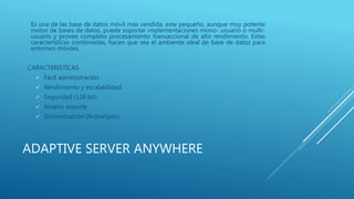 ADAPTIVE SERVER ANYWHERE
 Es una de las base de datos móvil más vendida, este pequeño, aunque muy potente
motor de bases de datos, puede soportar implementaciones mono- usuario o multi-
usuario y provee completo procesamiento transaccional de alto rendimiento. Estas
características combinadas, hacen que sea el ambiente ideal de base de datos para
entornos móviles.
CARACTERISTICAS
 Fácil administración
 Rendimiento y escalabilidad
 Seguridad (128 bit)
 Amplio soporte
 Sincronización (ActiveSync)
 