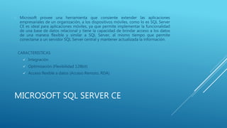 MICROSOFT SQL SERVER CE
 Microsoft provee una herramienta que consiente extender las aplicaciones
empresariales de un organización, a los dispositivos móviles, como lo es SQL Server
CE es ideal para aplicaciones móviles, ya que permite implementar la funcionalidad
de una base de datos relacional y tiene la capacidad de brindar acceso a los datos
de una manera flexible y similar a SQL Server, al mismo tiempo que permite
conectarse a un servidor SQL Server central y mantener actualizada la información.
CARACTERISTICAS
 Integración
 Optimización (Flexibilidad 128bit)
 Acceso flexible a datos (Acceso Remoto, RDA)
 