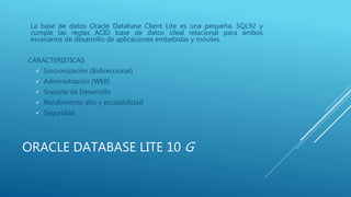 ORACLE DATABASE LITE 10 G
 La base de datos Oracle Database Client Lite es una pequeña, SQL92 y
cumple las reglas ACID base de datos ideal relacional para ambos
escenarios de desarrollo de aplicaciones embebidas y móviles.
CARACTERISTICAS
 Sincronización (Bidireccional)
 Administración (WEB)
 Soporte de Desarrollo
 Rendimiento alto y escalabilidad
 Seguridad
 