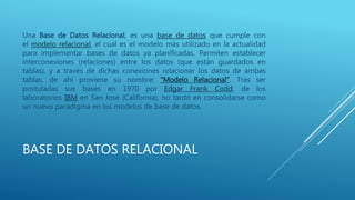BASE DE DATOS RELACIONAL
Una Base de Datos Relacional, es una base de datos que cumple con
el modelo relacional, el cual es el modelo más utilizado en la actualidad
para implementar bases de datos ya planificadas. Permiten establecer
interconexiones (relaciones) entre los datos (que están guardados en
tablas), y a través de dichas conexiones relacionar los datos de ambas
tablas, de ahí proviene su nombre: "Modelo Relacional". Tras ser
postuladas sus bases en 1970 por Edgar Frank Codd, de los
laboratorios IBM en San José (California), no tardó en consolidarse como
un nuevo paradigma en los modelos de base de datos.
 