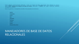 MANEJADORES DE BASE DE DATOS
RELACIONALES
Existe software exclusivamente dedicado a tratar con bases de datos relacionales. Este software se conoce
como SGBD (Sistema de Gestión de Base de Datos relacional) o RDBMS (del inglés Relational Database
Management System).
Entre los gestores o manejadores actuales más populares encontramos:
 MySQL
 PostgreSQL,
 Oracle,
 DB2,
 INFORMIX,
 Interbase,
 FireBird,
 Sybase
 Microsoft SQL Server
 