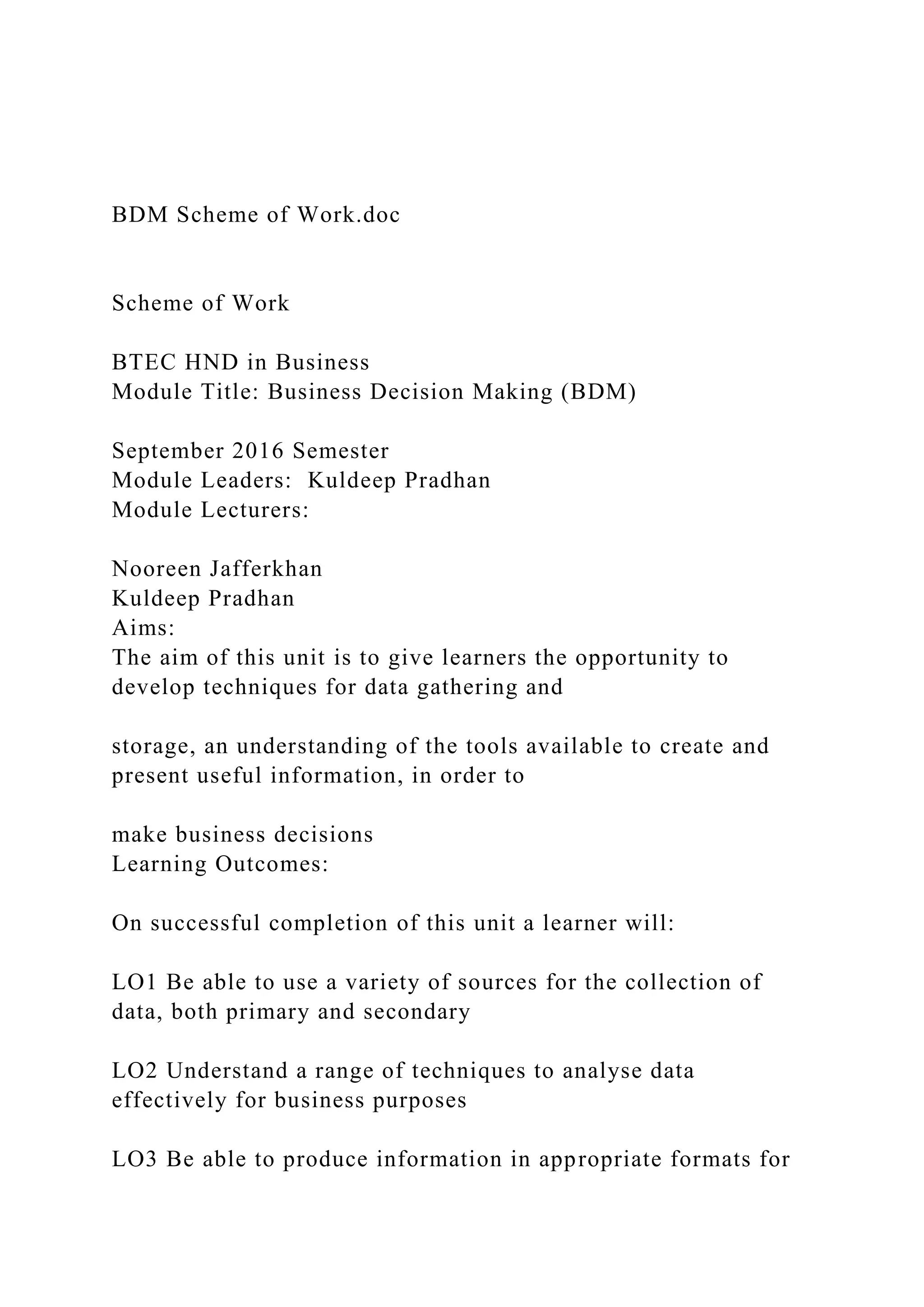 BDM Scheme of Work.doc
Scheme of Work
BTEC HND in Business
Module Title: Business Decision Making (BDM)
September 2016 Semester
Module Leaders: Kuldeep Pradhan
Module Lecturers:
Nooreen Jafferkhan
Kuldeep Pradhan
Aims:
The aim of this unit is to give learners the opportunity to
develop techniques for data gathering and
storage, an understanding of the tools available to create and
present useful information, in order to
make business decisions
Learning Outcomes:
On successful completion of this unit a learner will:
LO1 Be able to use a variety of sources for the collection of
data, both primary and secondary
LO2 Understand a range of techniques to analyse data
effectively for business purposes
LO3 Be able to produce information in appropriate formats for
 