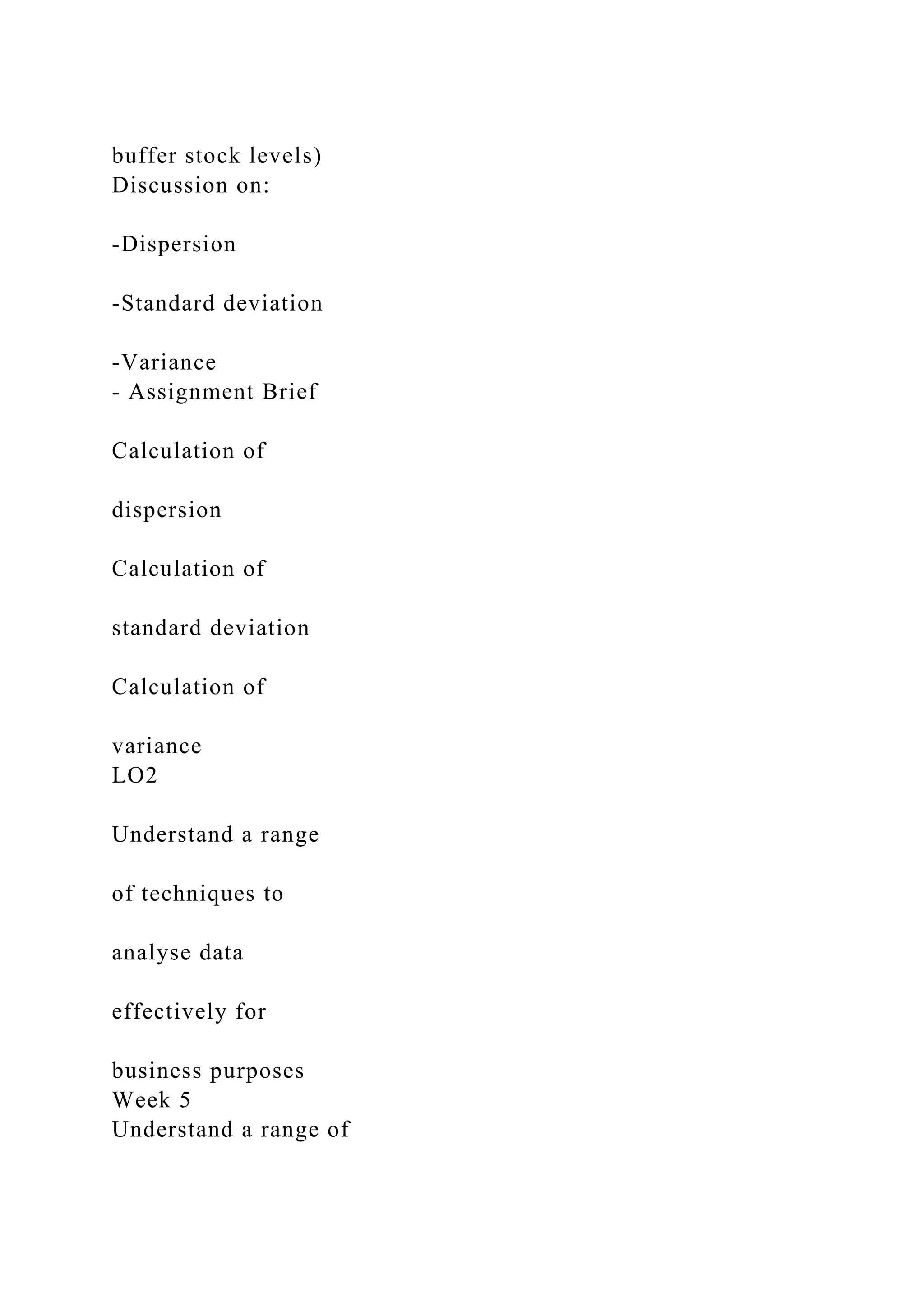 buffer stock levels)
Discussion on:
-Dispersion
-Standard deviation
-Variance
- Assignment Brief
Calculation of
dispersion
Calculation of
standard deviation
Calculation of
variance
LO2
Understand a range
of techniques to
analyse data
effectively for
business purposes
Week 5
Understand a range of
 