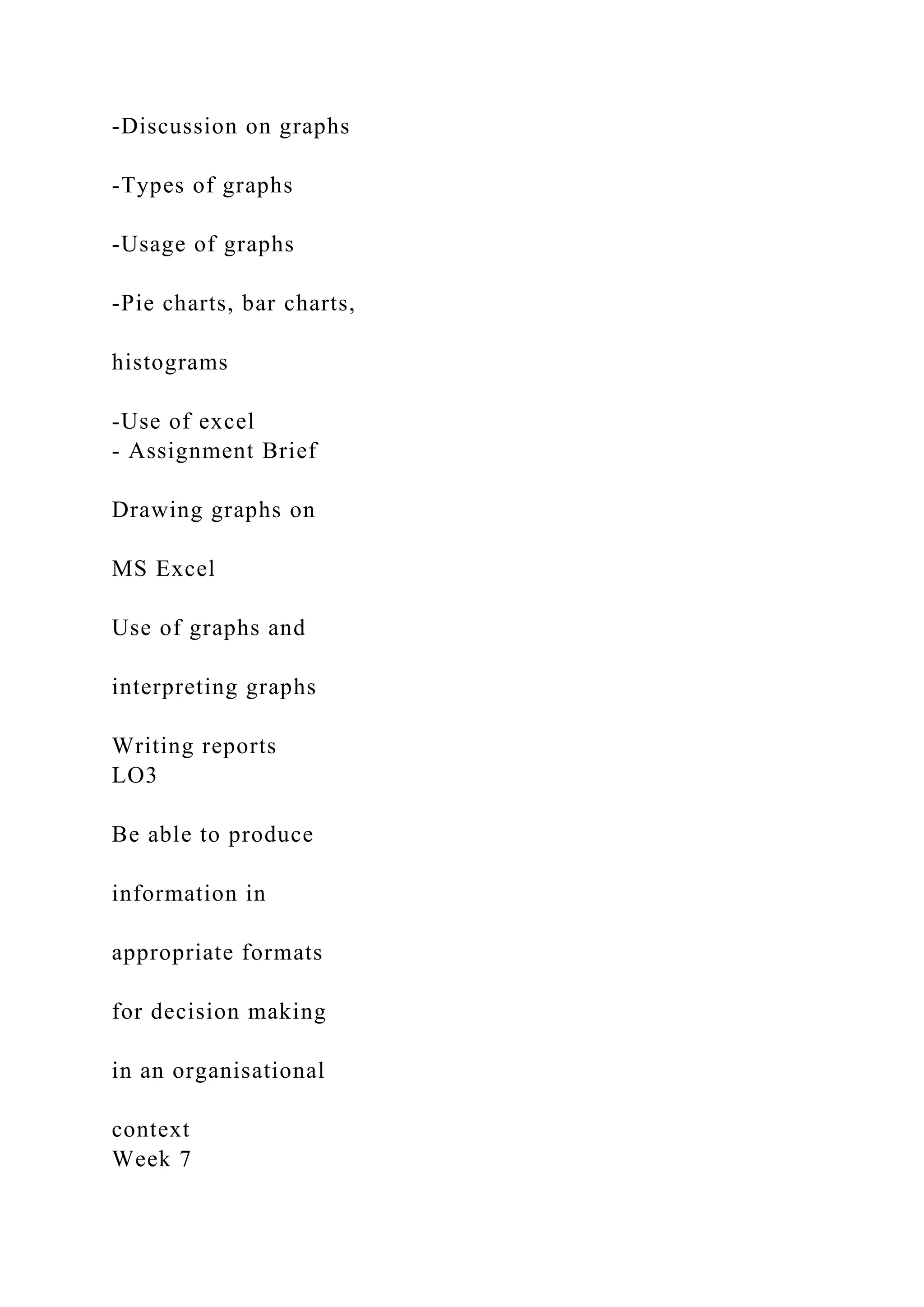-Discussion on graphs
-Types of graphs
-Usage of graphs
-Pie charts, bar charts,
histograms
-Use of excel
- Assignment Brief
Drawing graphs on
MS Excel
Use of graphs and
interpreting graphs
Writing reports
LO3
Be able to produce
information in
appropriate formats
for decision making
in an organisational
context
Week 7
 