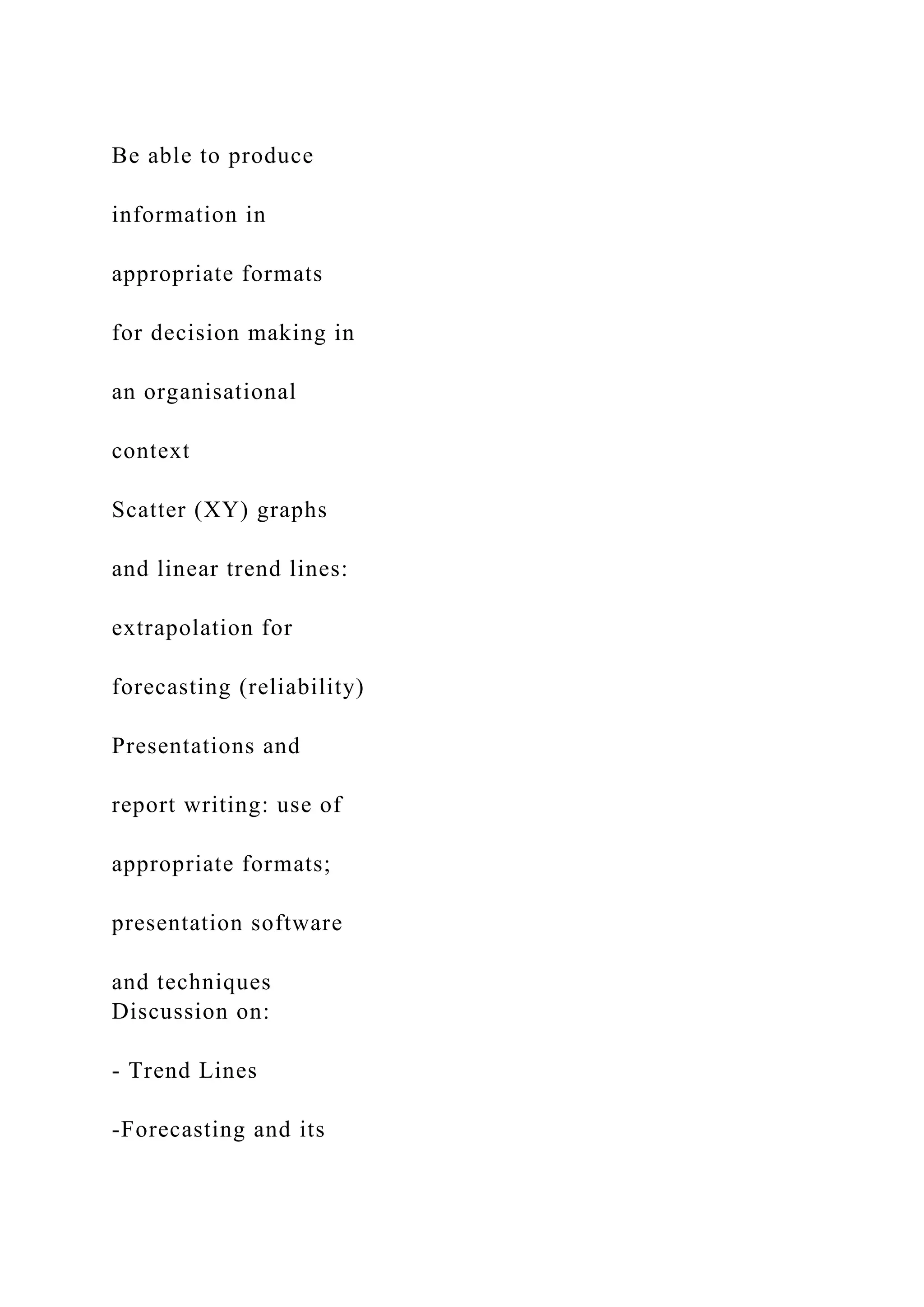Be able to produce
information in
appropriate formats
for decision making in
an organisational
context
Scatter (XY) graphs
and linear trend lines:
extrapolation for
forecasting (reliability)
Presentations and
report writing: use of
appropriate formats;
presentation software
and techniques
Discussion on:
- Trend Lines
-Forecasting and its
 