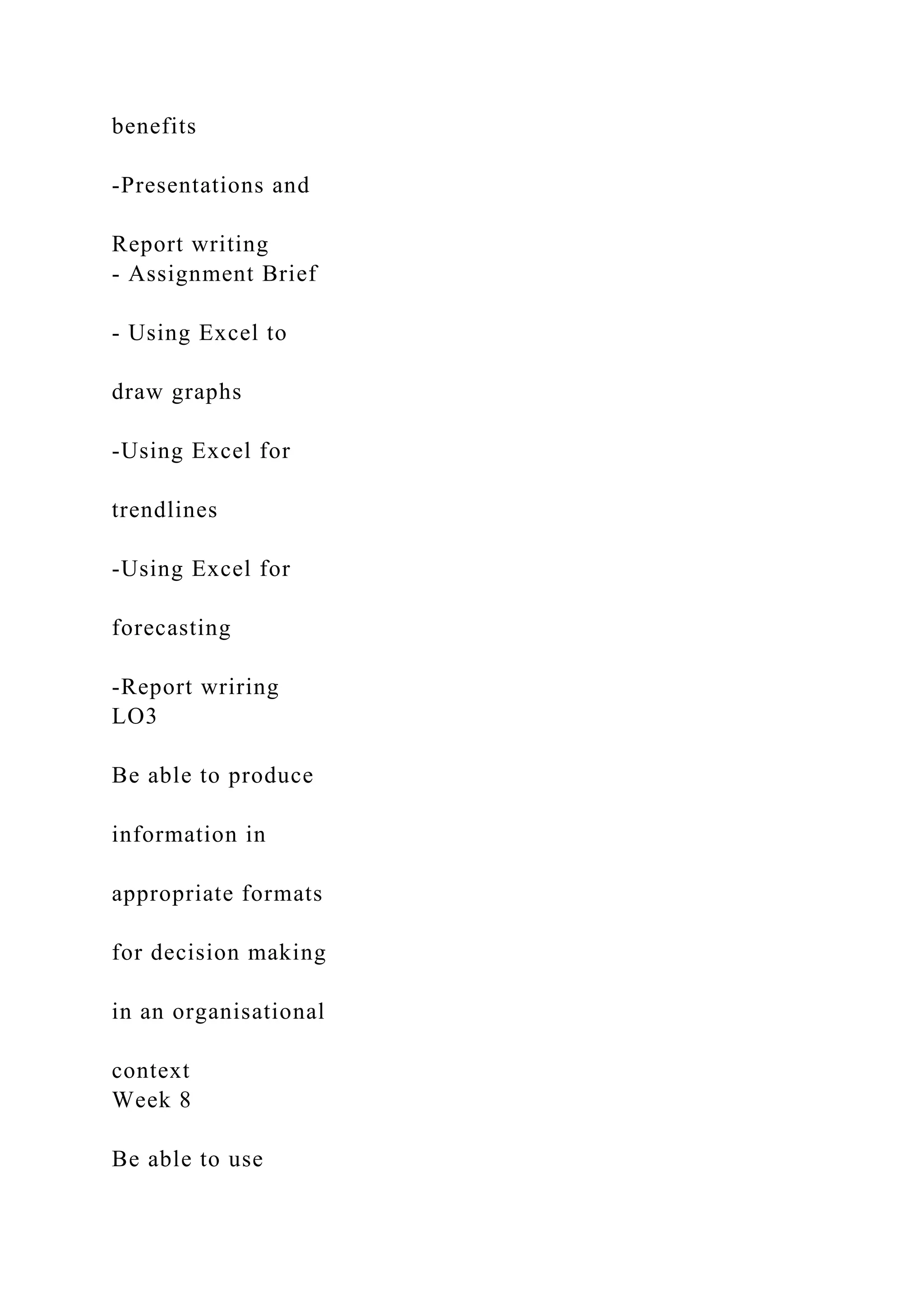 benefits
-Presentations and
Report writing
- Assignment Brief
- Using Excel to
draw graphs
-Using Excel for
trendlines
-Using Excel for
forecasting
-Report wriring
LO3
Be able to produce
information in
appropriate formats
for decision making
in an organisational
context
Week 8
Be able to use
 