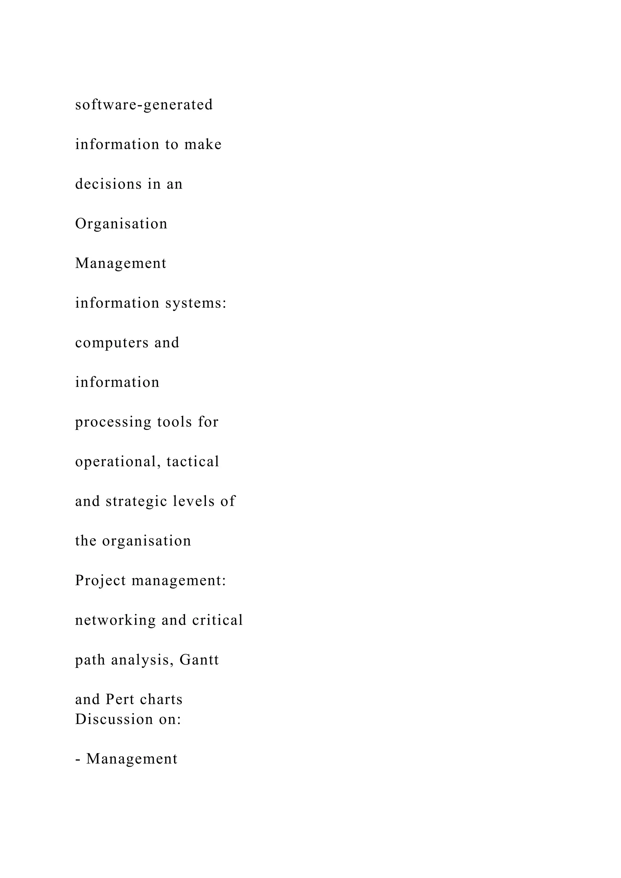 software-generated
information to make
decisions in an
Organisation
Management
information systems:
computers and
information
processing tools for
operational, tactical
and strategic levels of
the organisation
Project management:
networking and critical
path analysis, Gantt
and Pert charts
Discussion on:
- Management
 