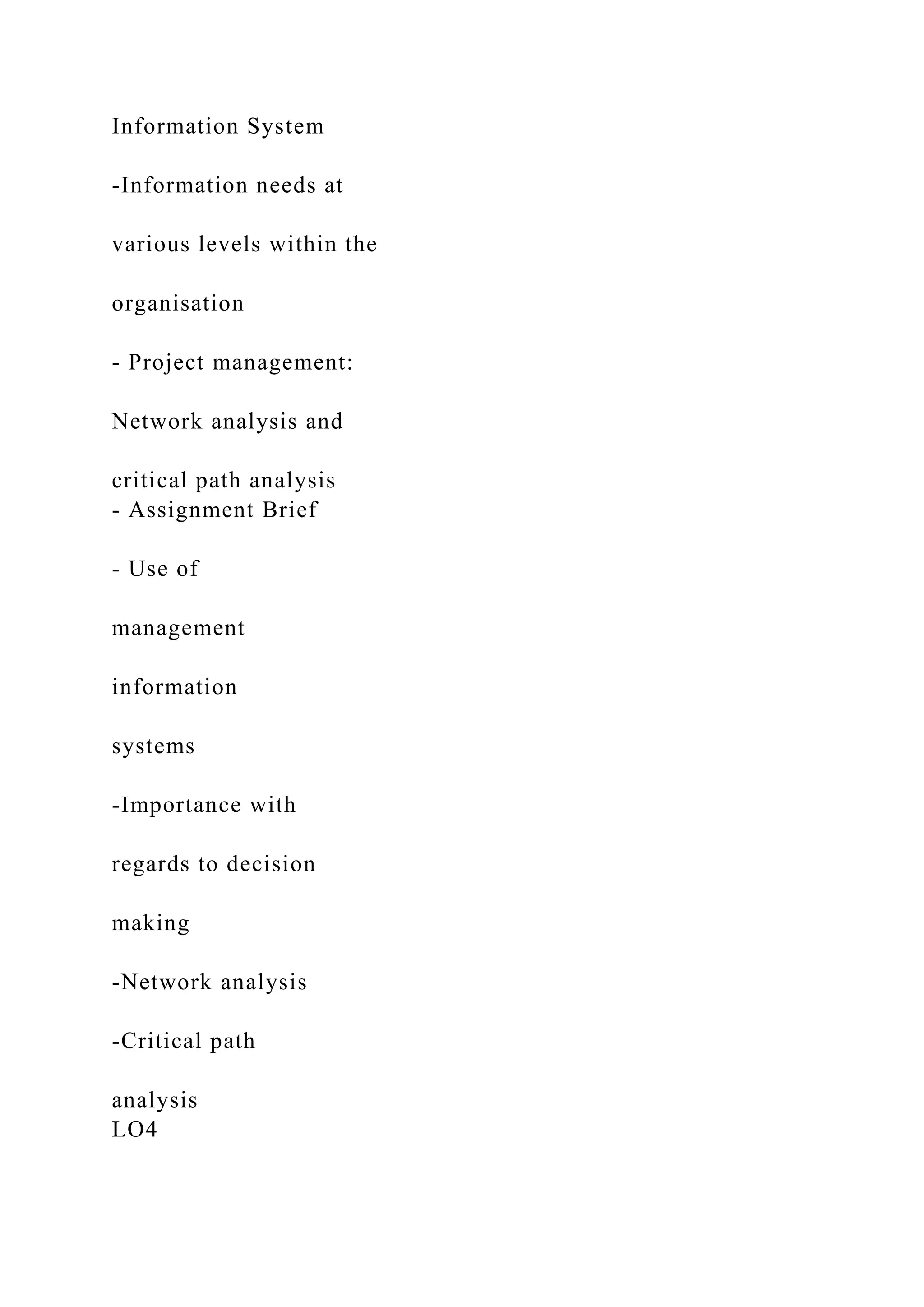 Information System
-Information needs at
various levels within the
organisation
- Project management:
Network analysis and
critical path analysis
- Assignment Brief
- Use of
management
information
systems
-Importance with
regards to decision
making
-Network analysis
-Critical path
analysis
LO4
 