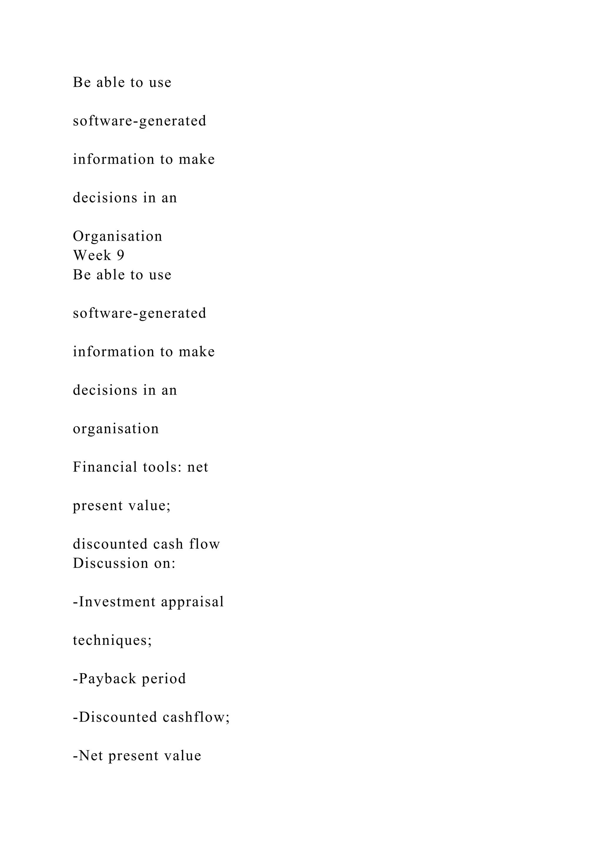 Be able to use
software-generated
information to make
decisions in an
Organisation
Week 9
Be able to use
software-generated
information to make
decisions in an
organisation
Financial tools: net
present value;
discounted cash flow
Discussion on:
-Investment appraisal
techniques;
-Payback period
-Discounted cashflow;
-Net present value
 