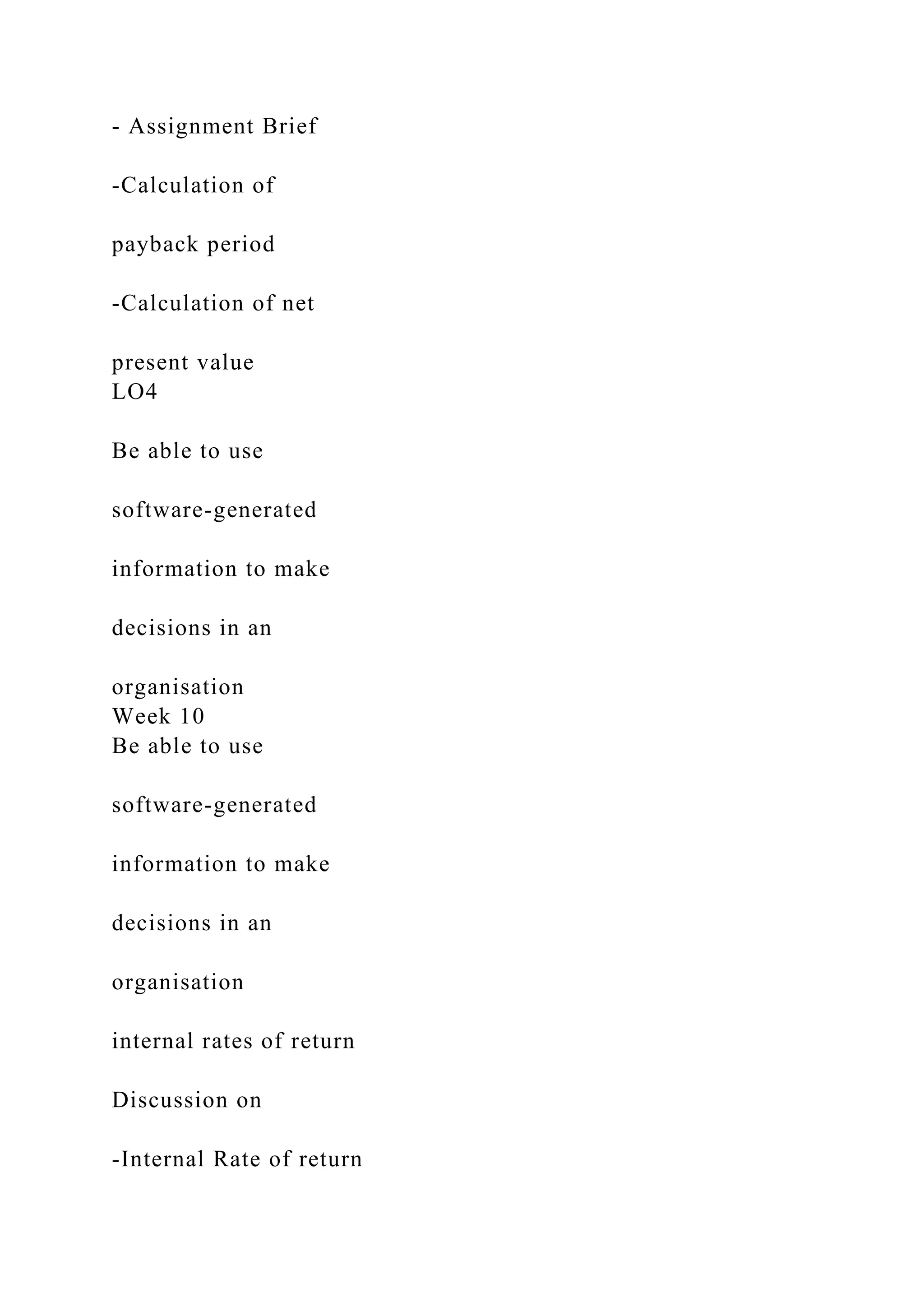 - Assignment Brief
-Calculation of
payback period
-Calculation of net
present value
LO4
Be able to use
software-generated
information to make
decisions in an
organisation
Week 10
Be able to use
software-generated
information to make
decisions in an
organisation
internal rates of return
Discussion on
-Internal Rate of return
 