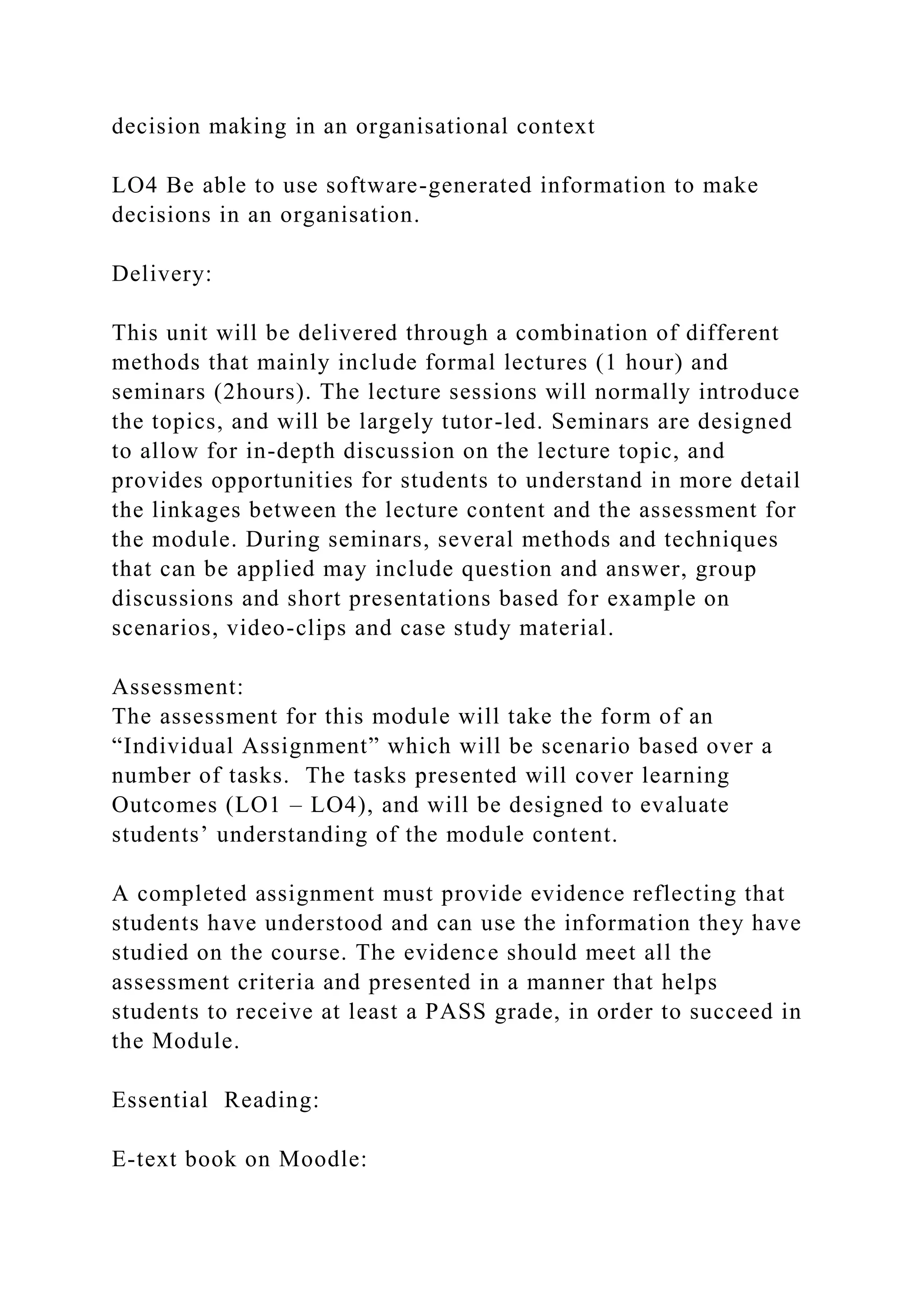 decision making in an organisational context
LO4 Be able to use software-generated information to make
decisions in an organisation.
Delivery:
This unit will be delivered through a combination of different
methods that mainly include formal lectures (1 hour) and
seminars (2hours). The lecture sessions will normally introduce
the topics, and will be largely tutor-led. Seminars are designed
to allow for in-depth discussion on the lecture topic, and
provides opportunities for students to understand in more detail
the linkages between the lecture content and the assessment for
the module. During seminars, several methods and techniques
that can be applied may include question and answer, group
discussions and short presentations based for example on
scenarios, video-clips and case study material.
Assessment:
The assessment for this module will take the form of an
“Individual Assignment” which will be scenario based over a
number of tasks. The tasks presented will cover learning
Outcomes (LO1 – LO4), and will be designed to evaluate
students’ understanding of the module content.
A completed assignment must provide evidence reflecting that
students have understood and can use the information they have
studied on the course. The evidence should meet all the
assessment criteria and presented in a manner that helps
students to receive at least a PASS grade, in order to succeed in
the Module.
Essential Reading:
E-text book on Moodle:
 