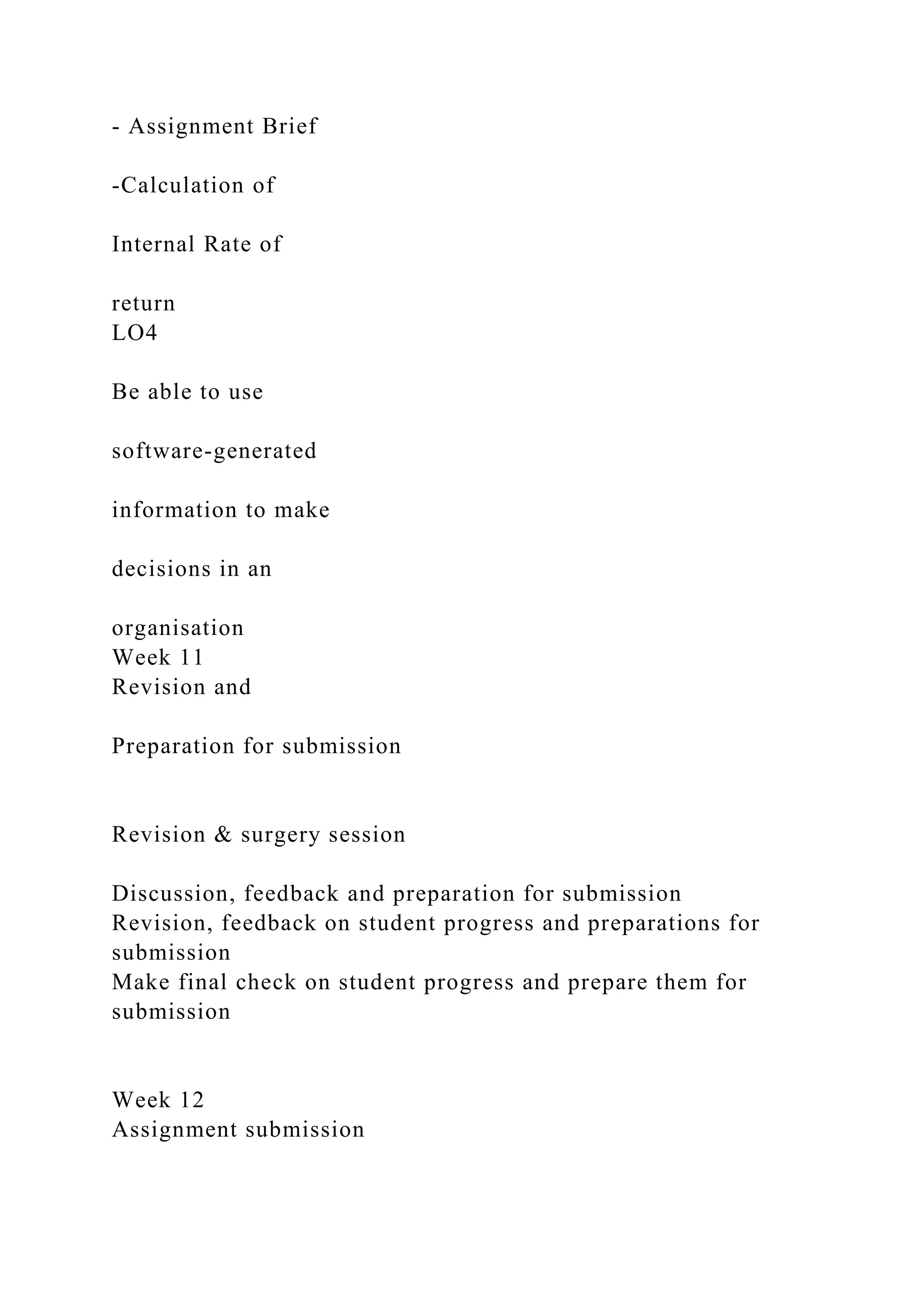 - Assignment Brief
-Calculation of
Internal Rate of
return
LO4
Be able to use
software-generated
information to make
decisions in an
organisation
Week 11
Revision and
Preparation for submission
Revision & surgery session
Discussion, feedback and preparation for submission
Revision, feedback on student progress and preparations for
submission
Make final check on student progress and prepare them for
submission
Week 12
Assignment submission
 