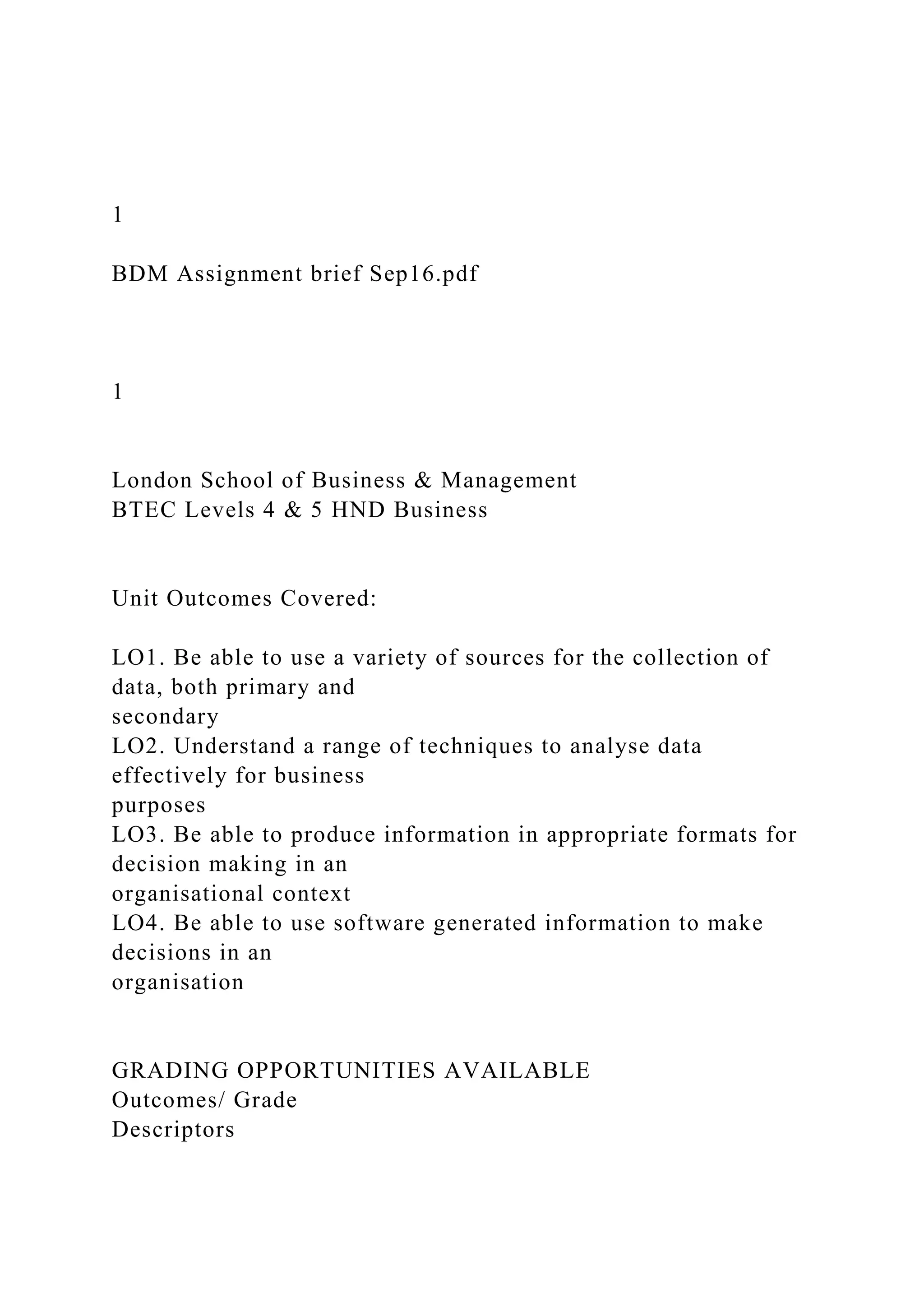 1
BDM Assignment brief Sep16.pdf
1
London School of Business & Management
BTEC Levels 4 & 5 HND Business
Unit Outcomes Covered:
LO1. Be able to use a variety of sources for the collection of
data, both primary and
secondary
LO2. Understand a range of techniques to analyse data
effectively for business
purposes
LO3. Be able to produce information in appropriate formats for
decision making in an
organisational context
LO4. Be able to use software generated information to make
decisions in an
organisation
GRADING OPPORTUNITIES AVAILABLE
Outcomes/ Grade
Descriptors
 
