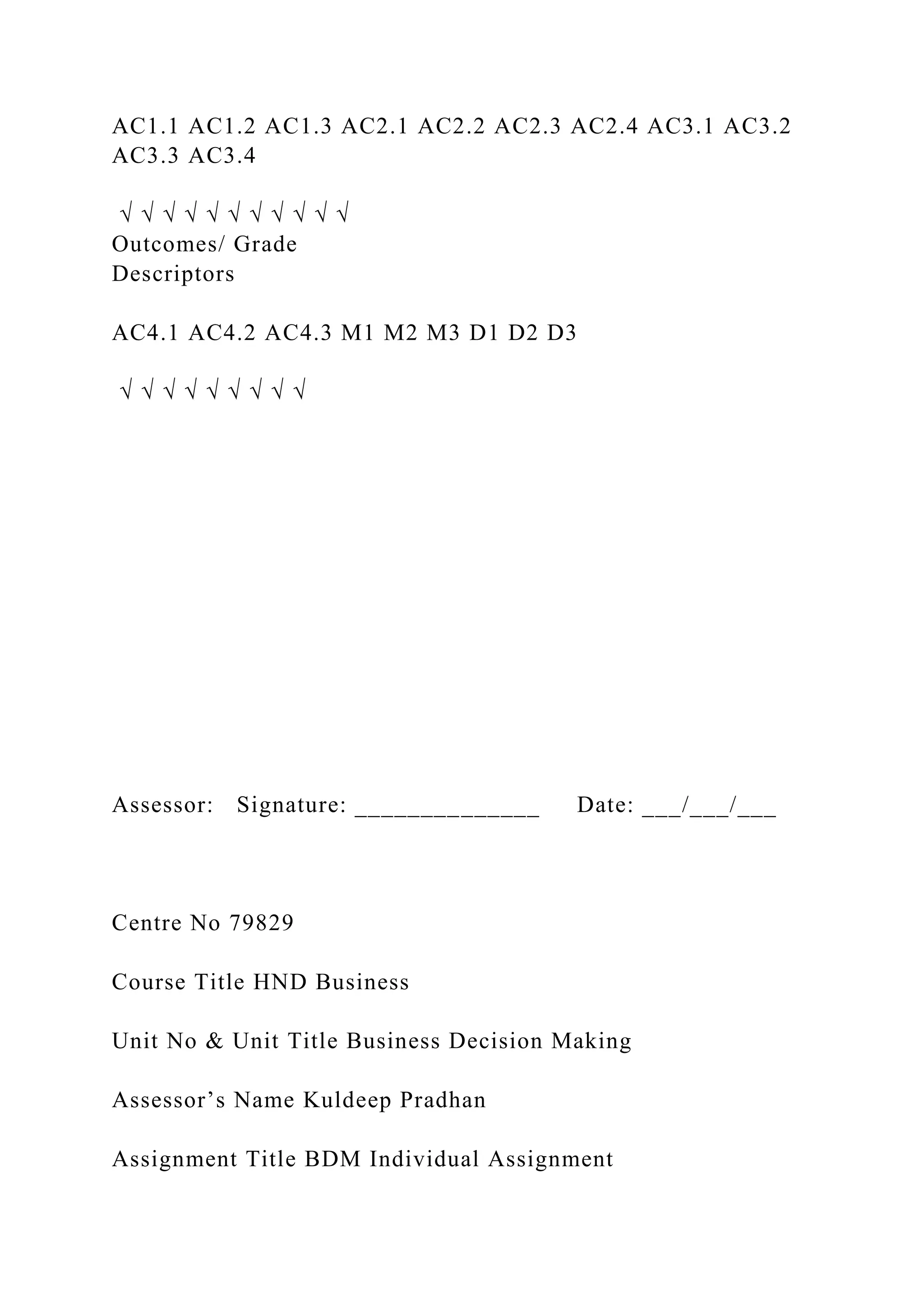 AC1.1 AC1.2 AC1.3 AC2.1 AC2.2 AC2.3 AC2.4 AC3.1 AC3.2
AC3.3 AC3.4
√ √ √ √ √ √ √ √ √ √ √
Outcomes/ Grade
Descriptors
AC4.1 AC4.2 AC4.3 M1 M2 M3 D1 D2 D3
√ √ √ √ √ √ √ √ √
Assessor: Signature: ______________ Date: ___/___/___
Centre No 79829
Course Title HND Business
Unit No & Unit Title Business Decision Making
Assessor’s Name Kuldeep Pradhan
Assignment Title BDM Individual Assignment
 