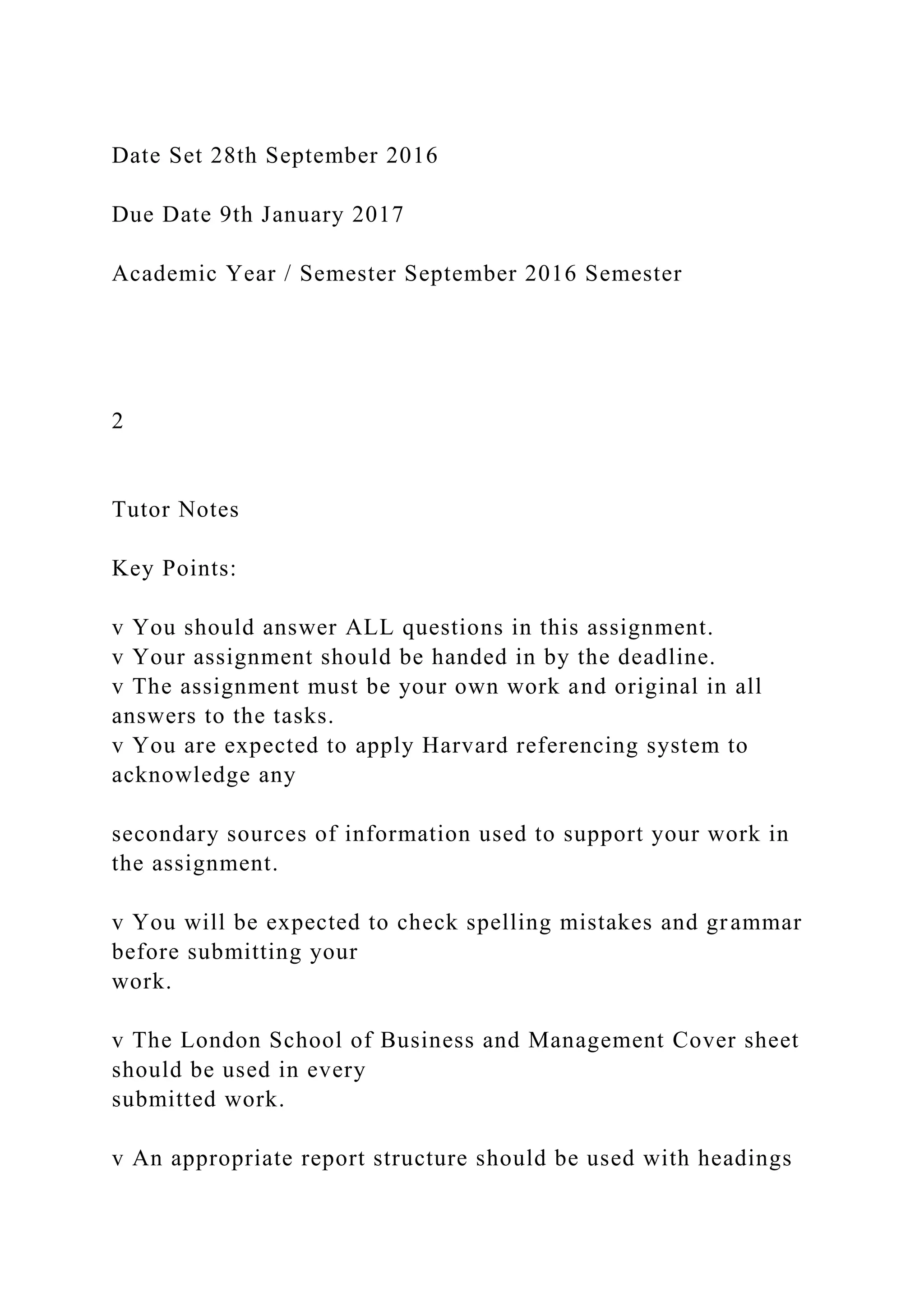 Date Set 28th September 2016
Due Date 9th January 2017
Academic Year / Semester September 2016 Semester
2
Tutor Notes
Key Points:
v You should answer ALL questions in this assignment.
v Your assignment should be handed in by the deadline.
v The assignment must be your own work and original in all
answers to the tasks.
v You are expected to apply Harvard referencing system to
acknowledge any
secondary sources of information used to support your work in
the assignment.
v You will be expected to check spelling mistakes and grammar
before submitting your
work.
v The London School of Business and Management Cover sheet
should be used in every
submitted work.
v An appropriate report structure should be used with headings
 