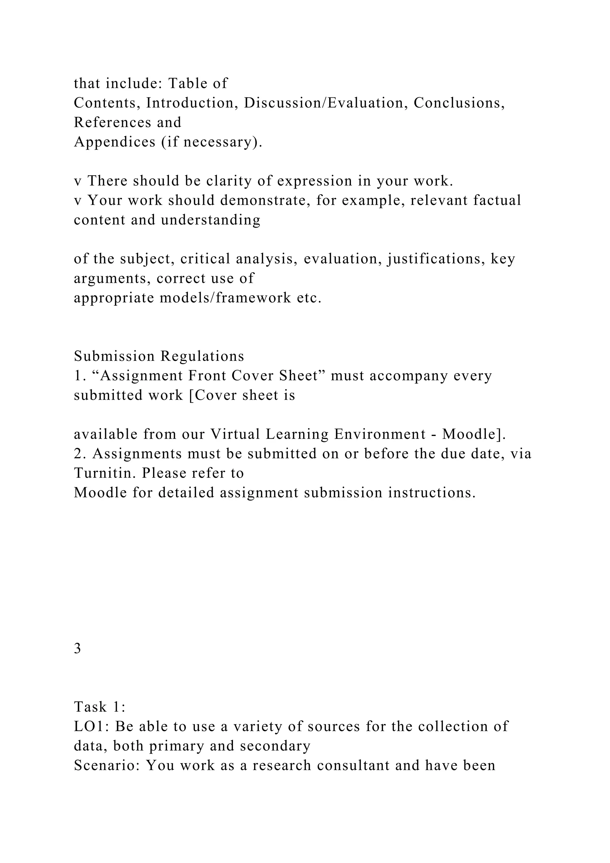that include: Table of
Contents, Introduction, Discussion/Evaluation, Conclusions,
References and
Appendices (if necessary).
v There should be clarity of expression in your work.
v Your work should demonstrate, for example, relevant factual
content and understanding
of the subject, critical analysis, evaluation, justifications, key
arguments, correct use of
appropriate models/framework etc.
Submission Regulations
1. “Assignment Front Cover Sheet” must accompany every
submitted work [Cover sheet is
available from our Virtual Learning Environment - Moodle].
2. Assignments must be submitted on or before the due date, via
Turnitin. Please refer to
Moodle for detailed assignment submission instructions.
3
Task 1:
LO1: Be able to use a variety of sources for the collection of
data, both primary and secondary
Scenario: You work as a research consultant and have been
 