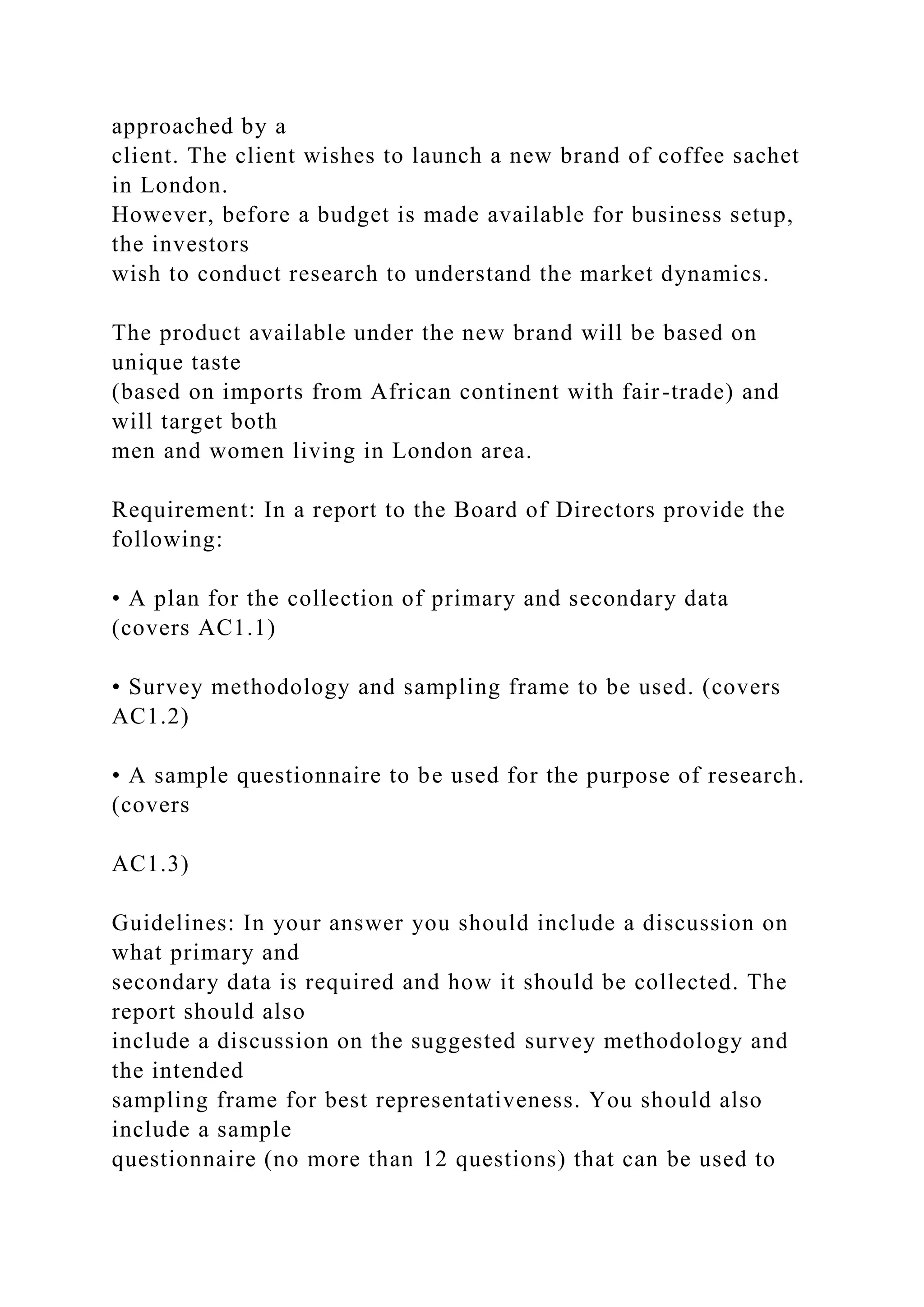 approached by a
client. The client wishes to launch a new brand of coffee sachet
in London.
However, before a budget is made available for business setup,
the investors
wish to conduct research to understand the market dynamics.
The product available under the new brand will be based on
unique taste
(based on imports from African continent with fair-trade) and
will target both
men and women living in London area.
Requirement: In a report to the Board of Directors provide the
following:
• A plan for the collection of primary and secondary data
(covers AC1.1)
• Survey methodology and sampling frame to be used. (covers
AC1.2)
• A sample questionnaire to be used for the purpose of research.
(covers
AC1.3)
Guidelines: In your answer you should include a discussion on
what primary and
secondary data is required and how it should be collected. The
report should also
include a discussion on the suggested survey methodology and
the intended
sampling frame for best representativeness. You should also
include a sample
questionnaire (no more than 12 questions) that can be used to
 