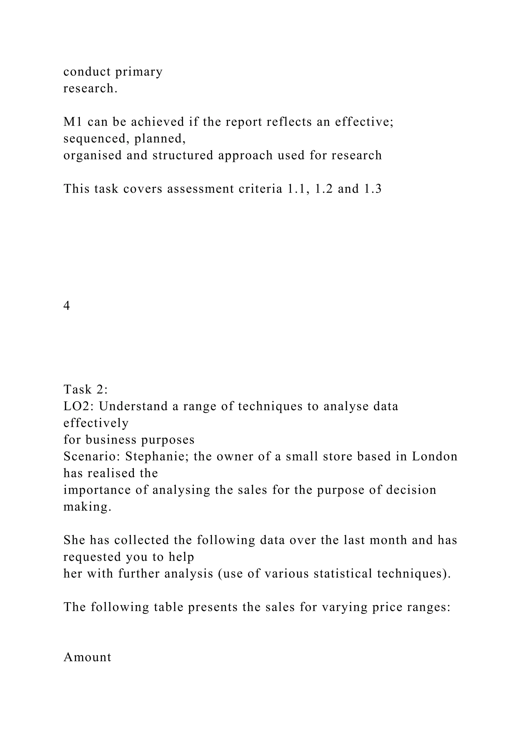 conduct primary
research.
M1 can be achieved if the report reflects an effective;
sequenced, planned,
organised and structured approach used for research
This task covers assessment criteria 1.1, 1.2 and 1.3
4
Task 2:
LO2: Understand a range of techniques to analyse data
effectively
for business purposes
Scenario: Stephanie; the owner of a small store based in London
has realised the
importance of analysing the sales for the purpose of decision
making.
She has collected the following data over the last month and has
requested you to help
her with further analysis (use of various statistical techniques).
The following table presents the sales for varying price ranges:
Amount
 