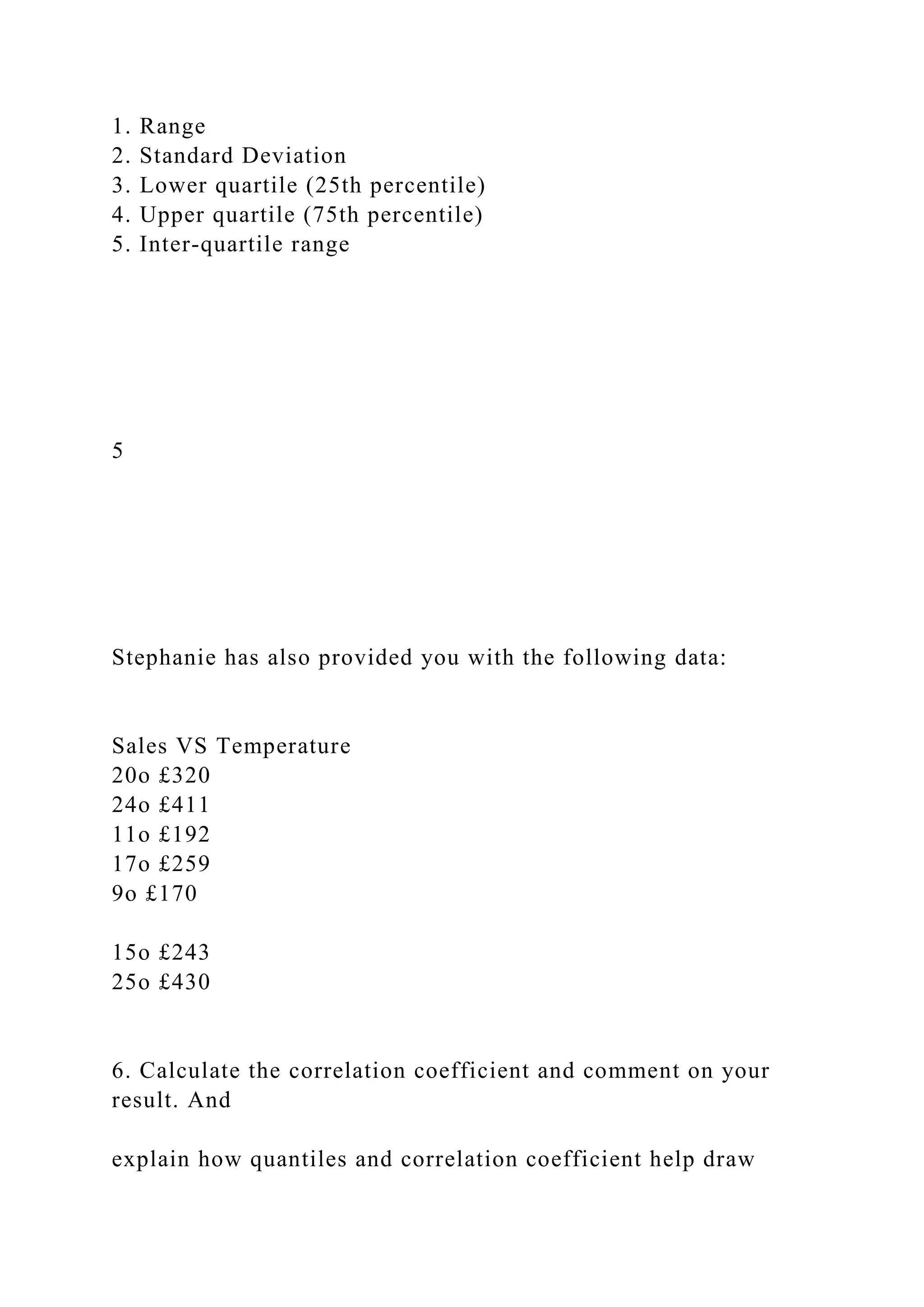 1. Range
2. Standard Deviation
3. Lower quartile (25th percentile)
4. Upper quartile (75th percentile)
5. Inter-quartile range
5
Stephanie has also provided you with the following data:
Sales VS Temperature
20o £320
24o £411
11o £192
17o £259
9o £170
15o £243
25o £430
6. Calculate the correlation coefficient and comment on your
result. And
explain how quantiles and correlation coefficient help draw
 