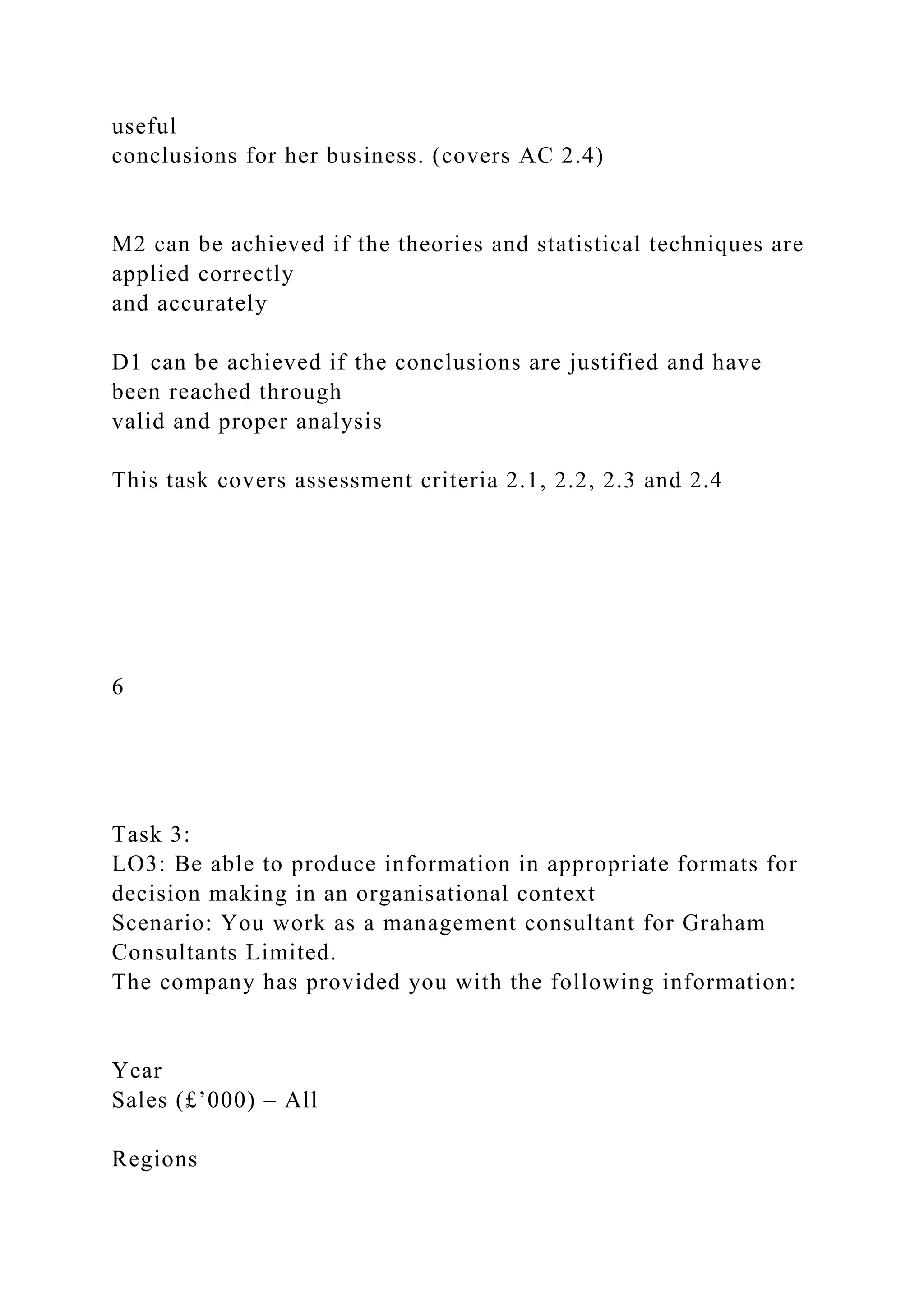 useful
conclusions for her business. (covers AC 2.4)
M2 can be achieved if the theories and statistical techniques are
applied correctly
and accurately
D1 can be achieved if the conclusions are justified and have
been reached through
valid and proper analysis
This task covers assessment criteria 2.1, 2.2, 2.3 and 2.4
6
Task 3:
LO3: Be able to produce information in appropriate formats for
decision making in an organisational context
Scenario: You work as a management consultant for Graham
Consultants Limited.
The company has provided you with the following information:
Year
Sales (£’000) – All
Regions
 