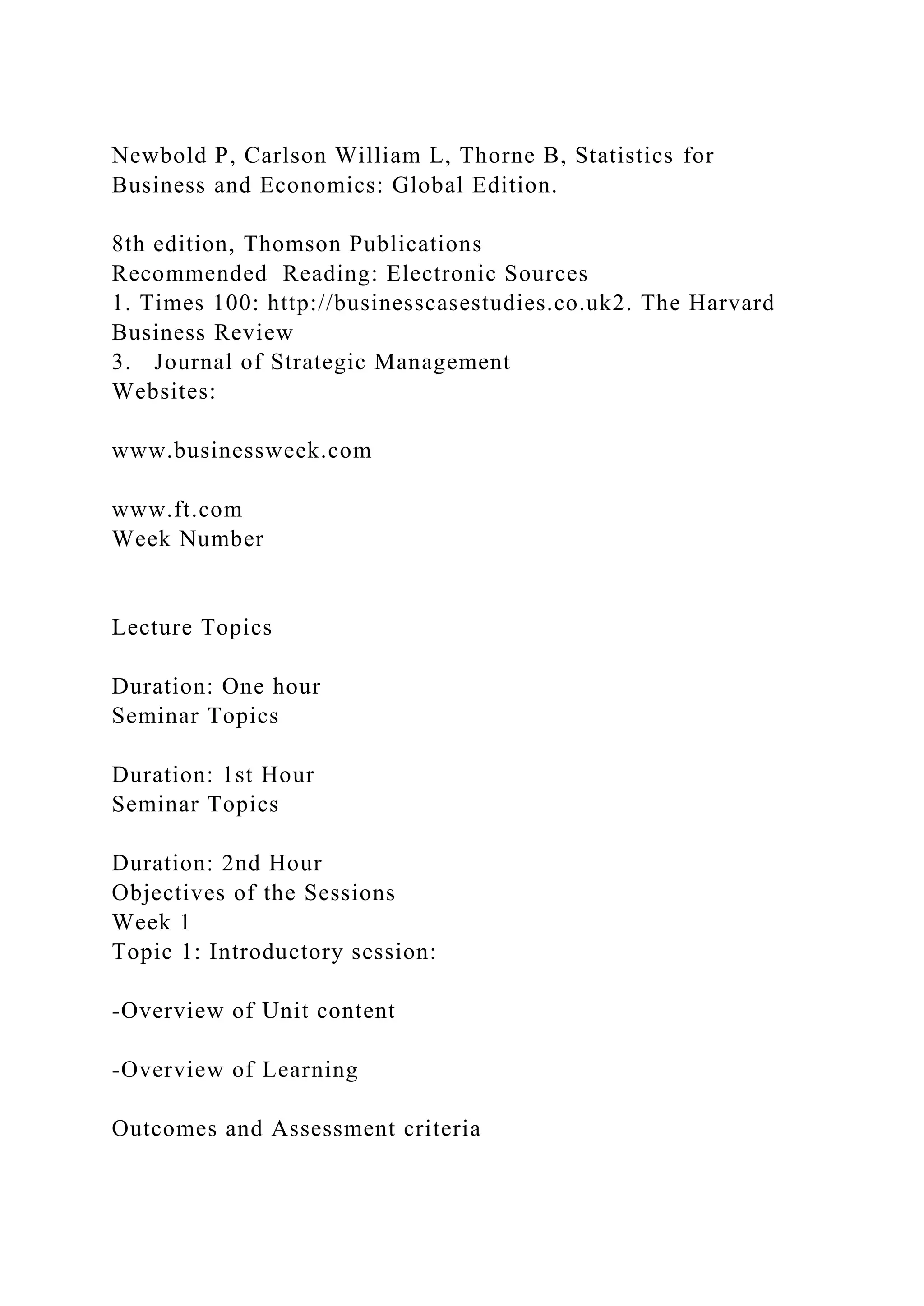 Newbold P, Carlson William L, Thorne B, Statistics for
Business and Economics: Global Edition.
8th edition, Thomson Publications
Recommended Reading: Electronic Sources
1. Times 100: http://businesscasestudies.co.uk2. The Harvard
Business Review
3. Journal of Strategic Management
Websites:
www.businessweek.com
www.ft.com
Week Number
Lecture Topics
Duration: One hour
Seminar Topics
Duration: 1st Hour
Seminar Topics
Duration: 2nd Hour
Objectives of the Sessions
Week 1
Topic 1: Introductory session:
-Overview of Unit content
-Overview of Learning
Outcomes and Assessment criteria
 