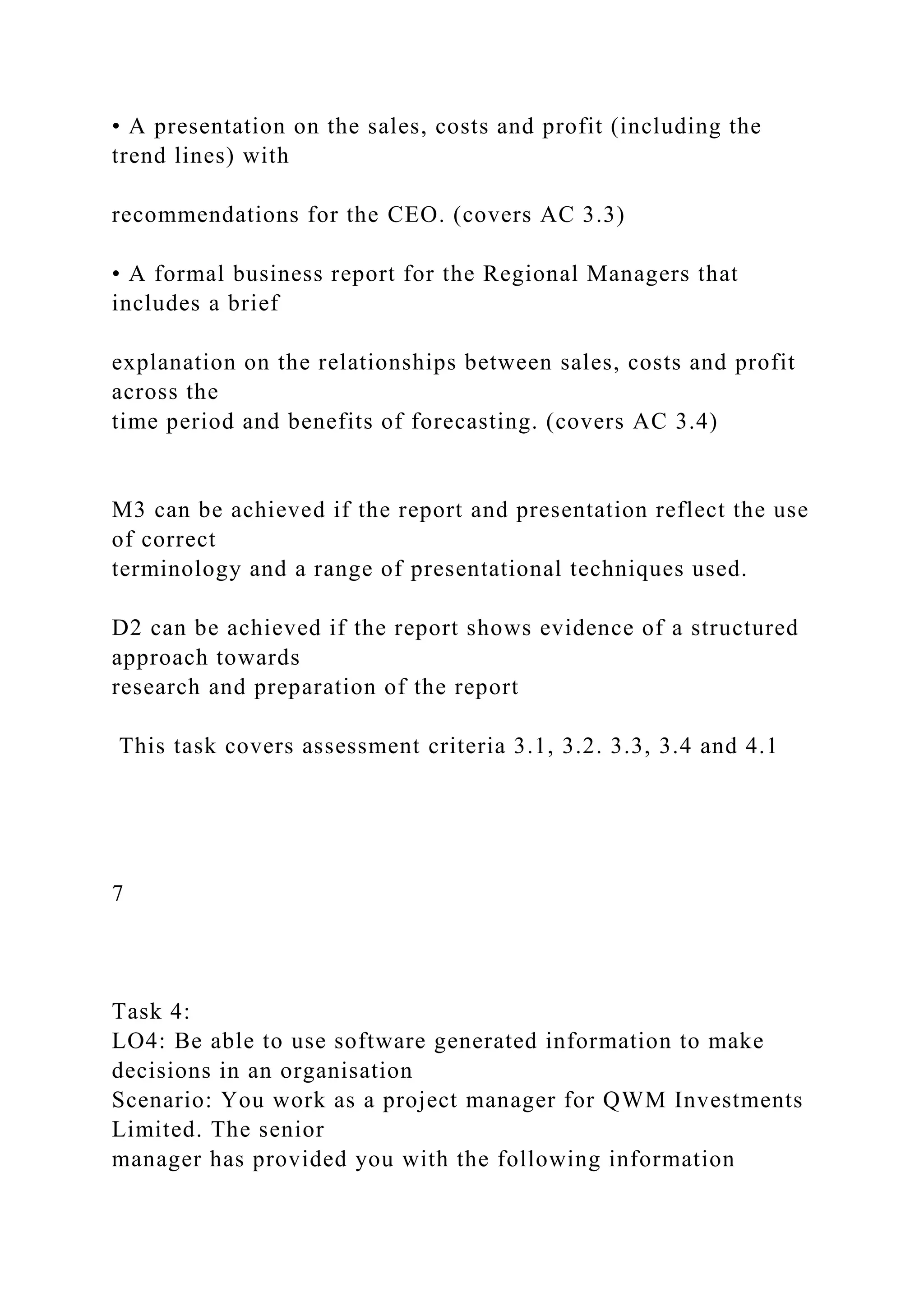 • A presentation on the sales, costs and profit (including the
trend lines) with
recommendations for the CEO. (covers AC 3.3)
• A formal business report for the Regional Managers that
includes a brief
explanation on the relationships between sales, costs and profit
across the
time period and benefits of forecasting. (covers AC 3.4)
M3 can be achieved if the report and presentation reflect the use
of correct
terminology and a range of presentational techniques used.
D2 can be achieved if the report shows evidence of a structured
approach towards
research and preparation of the report
This task covers assessment criteria 3.1, 3.2. 3.3, 3.4 and 4.1
7
Task 4:
LO4: Be able to use software generated information to make
decisions in an organisation
Scenario: You work as a project manager for QWM Investments
Limited. The senior
manager has provided you with the following information
 