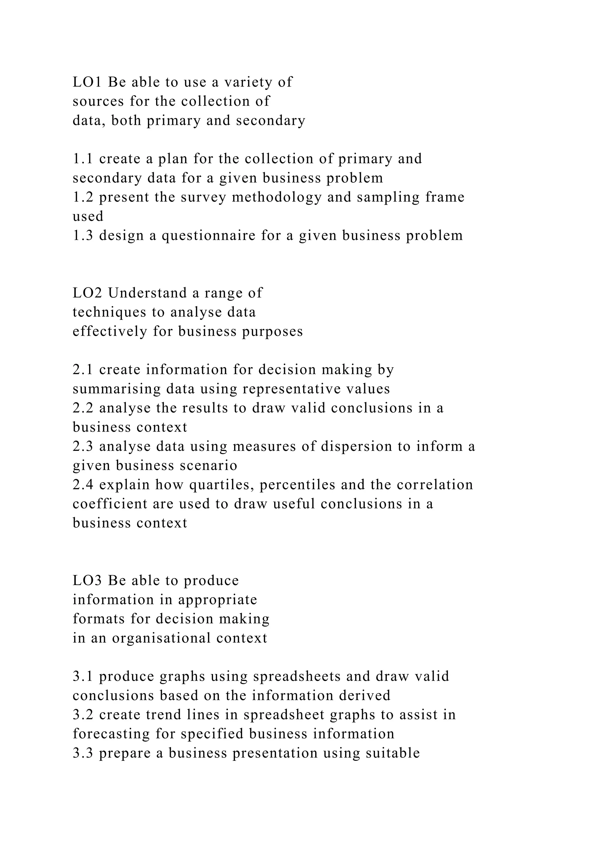 LO1 Be able to use a variety of
sources for the collection of
data, both primary and secondary
1.1 create a plan for the collection of primary and
secondary data for a given business problem
1.2 present the survey methodology and sampling frame
used
1.3 design a questionnaire for a given business problem
LO2 Understand a range of
techniques to analyse data
effectively for business purposes
2.1 create information for decision making by
summarising data using representative values
2.2 analyse the results to draw valid conclusions in a
business context
2.3 analyse data using measures of dispersion to inform a
given business scenario
2.4 explain how quartiles, percentiles and the correlation
coefficient are used to draw useful conclusions in a
business context
LO3 Be able to produce
information in appropriate
formats for decision making
in an organisational context
3.1 produce graphs using spreadsheets and draw valid
conclusions based on the information derived
3.2 create trend lines in spreadsheet graphs to assist in
forecasting for specified business information
3.3 prepare a business presentation using suitable
 