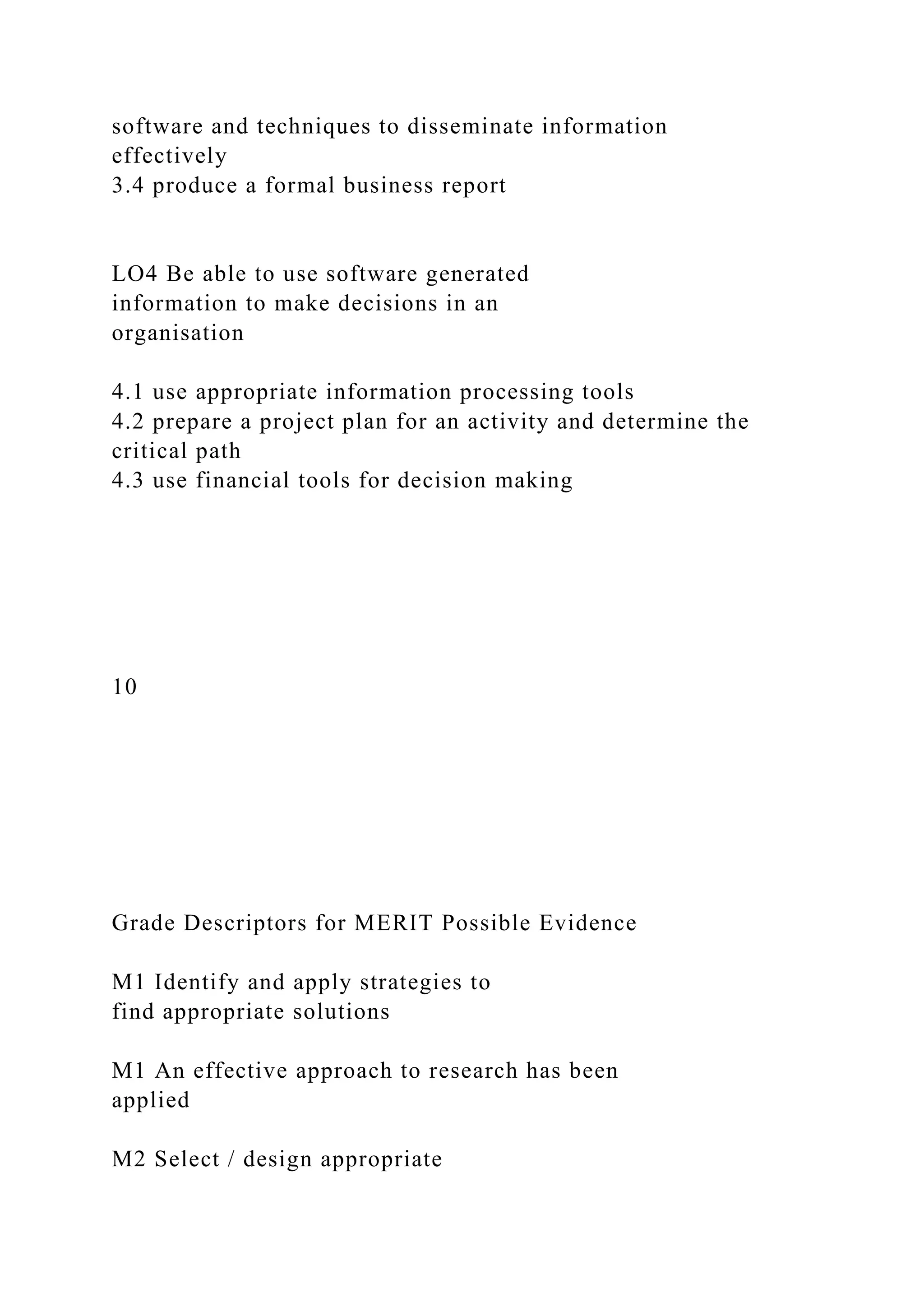 software and techniques to disseminate information
effectively
3.4 produce a formal business report
LO4 Be able to use software generated
information to make decisions in an
organisation
4.1 use appropriate information processing tools
4.2 prepare a project plan for an activity and determine the
critical path
4.3 use financial tools for decision making
10
Grade Descriptors for MERIT Possible Evidence
M1 Identify and apply strategies to
find appropriate solutions
M1 An effective approach to research has been
applied
M2 Select / design appropriate
 