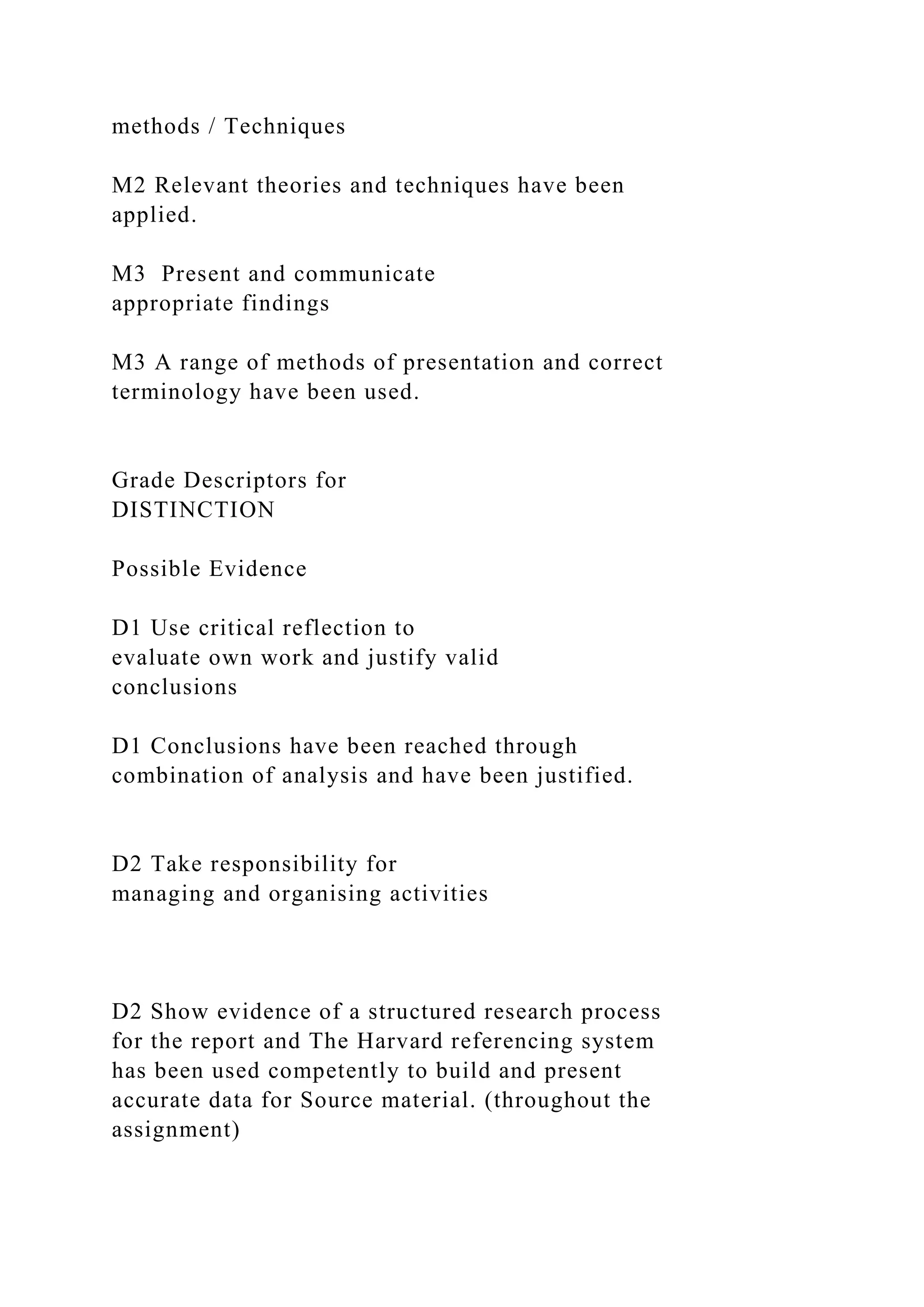 methods / Techniques
M2 Relevant theories and techniques have been
applied.
M3 Present and communicate
appropriate findings
M3 A range of methods of presentation and correct
terminology have been used.
Grade Descriptors for
DISTINCTION
Possible Evidence
D1 Use critical reflection to
evaluate own work and justify valid
conclusions
D1 Conclusions have been reached through
combination of analysis and have been justified.
D2 Take responsibility for
managing and organising activities
D2 Show evidence of a structured research process
for the report and The Harvard referencing system
has been used competently to build and present
accurate data for Source material. (throughout the
assignment)
 