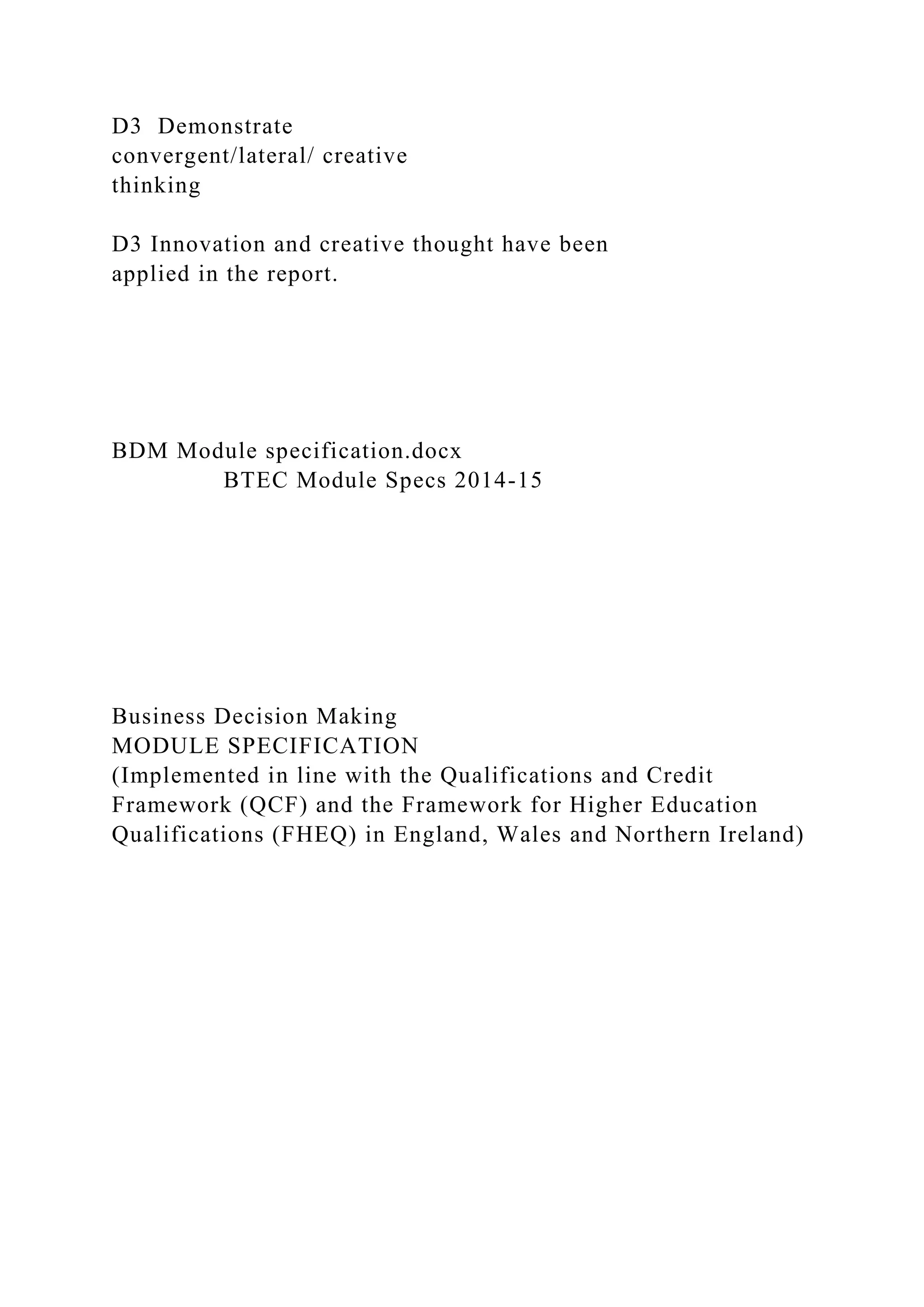 D3 Demonstrate
convergent/lateral/ creative
thinking
D3 Innovation and creative thought have been
applied in the report.
BDM Module specification.docx
BTEC Module Specs 2014-15
Business Decision Making
MODULE SPECIFICATION
(Implemented in line with the Qualifications and Credit
Framework (QCF) and the Framework for Higher Education
Qualifications (FHEQ) in England, Wales and Northern Ireland)
 