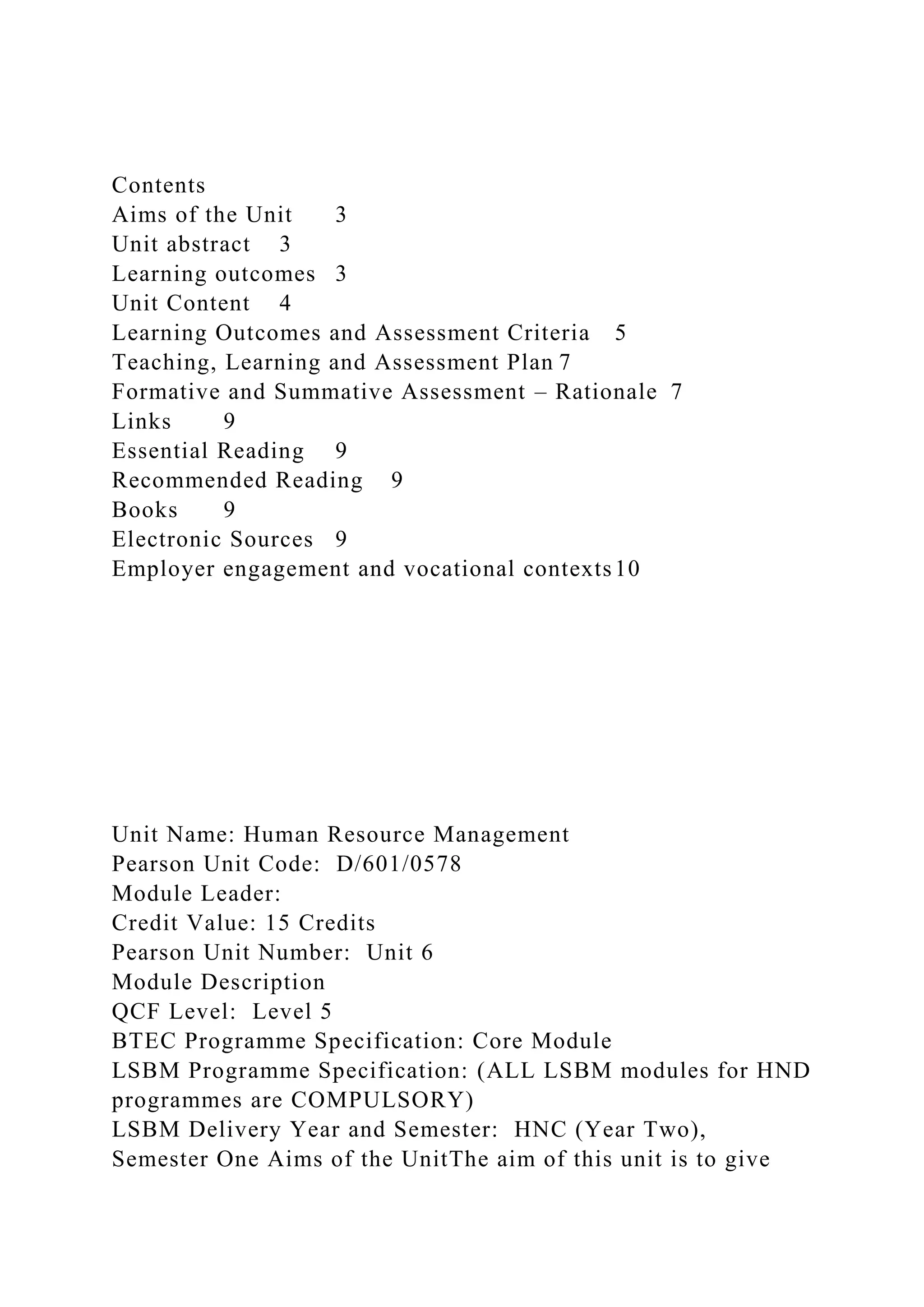 Contents
Aims of the Unit 3
Unit abstract 3
Learning outcomes 3
Unit Content 4
Learning Outcomes and Assessment Criteria 5
Teaching, Learning and Assessment Plan 7
Formative and Summative Assessment – Rationale 7
Links 9
Essential Reading 9
Recommended Reading 9
Books 9
Electronic Sources 9
Employer engagement and vocational contexts10
Unit Name: Human Resource Management
Pearson Unit Code: D/601/0578
Module Leader:
Credit Value: 15 Credits
Pearson Unit Number: Unit 6
Module Description
QCF Level: Level 5
BTEC Programme Specification: Core Module
LSBM Programme Specification: (ALL LSBM modules for HND
programmes are COMPULSORY)
LSBM Delivery Year and Semester: HNC (Year Two),
Semester One Aims of the UnitThe aim of this unit is to give
 