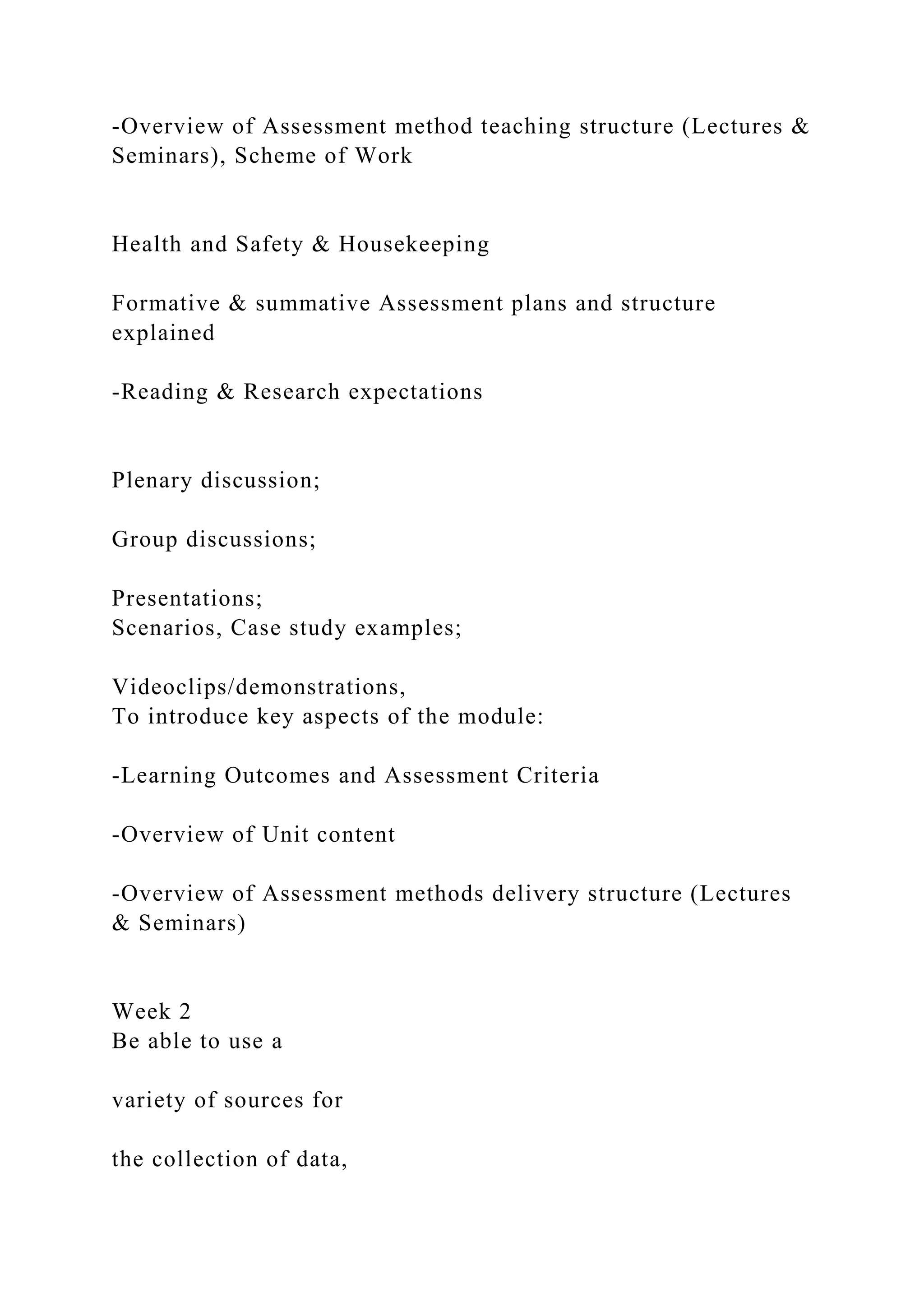 -Overview of Assessment method teaching structure (Lectures &
Seminars), Scheme of Work
Health and Safety & Housekeeping
Formative & summative Assessment plans and structure
explained
-Reading & Research expectations
Plenary discussion;
Group discussions;
Presentations;
Scenarios, Case study examples;
Videoclips/demonstrations,
To introduce key aspects of the module:
-Learning Outcomes and Assessment Criteria
-Overview of Unit content
-Overview of Assessment methods delivery structure (Lectures
& Seminars)
Week 2
Be able to use a
variety of sources for
the collection of data,
 