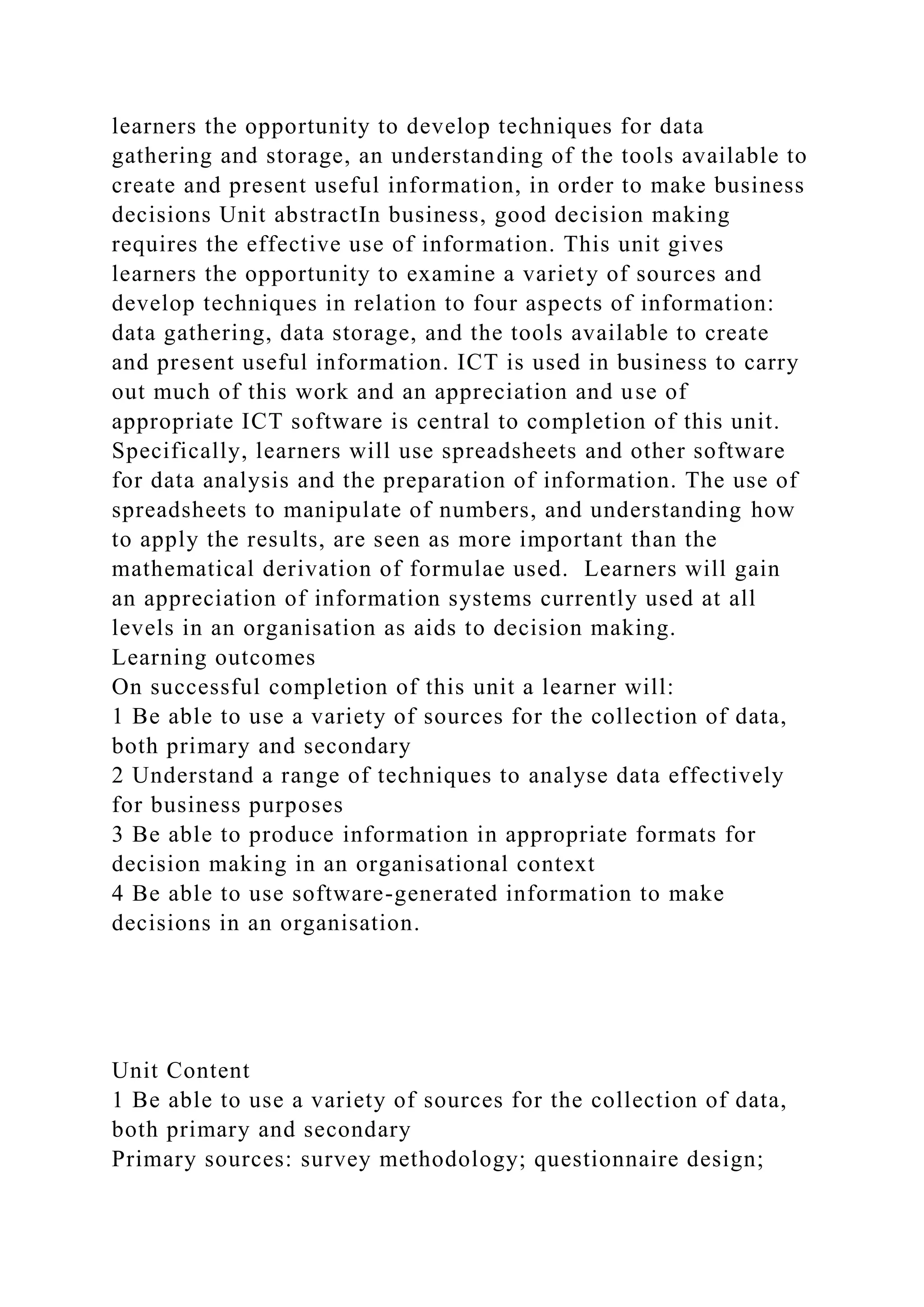 learners the opportunity to develop techniques for data
gathering and storage, an understanding of the tools available to
create and present useful information, in order to make business
decisions Unit abstractIn business, good decision making
requires the effective use of information. This unit gives
learners the opportunity to examine a variety of sources and
develop techniques in relation to four aspects of information:
data gathering, data storage, and the tools available to create
and present useful information. ICT is used in business to carry
out much of this work and an appreciation and use of
appropriate ICT software is central to completion of this unit.
Specifically, learners will use spreadsheets and other software
for data analysis and the preparation of information. The use of
spreadsheets to manipulate of numbers, and understanding how
to apply the results, are seen as more important than the
mathematical derivation of formulae used. Learners will gain
an appreciation of information systems currently used at all
levels in an organisation as aids to decision making.
Learning outcomes
On successful completion of this unit a learner will:
1 Be able to use a variety of sources for the collection of data,
both primary and secondary
2 Understand a range of techniques to analyse data effectively
for business purposes
3 Be able to produce information in appropriate formats for
decision making in an organisational context
4 Be able to use software-generated information to make
decisions in an organisation.
Unit Content
1 Be able to use a variety of sources for the collection of data,
both primary and secondary
Primary sources: survey methodology; questionnaire design;
 