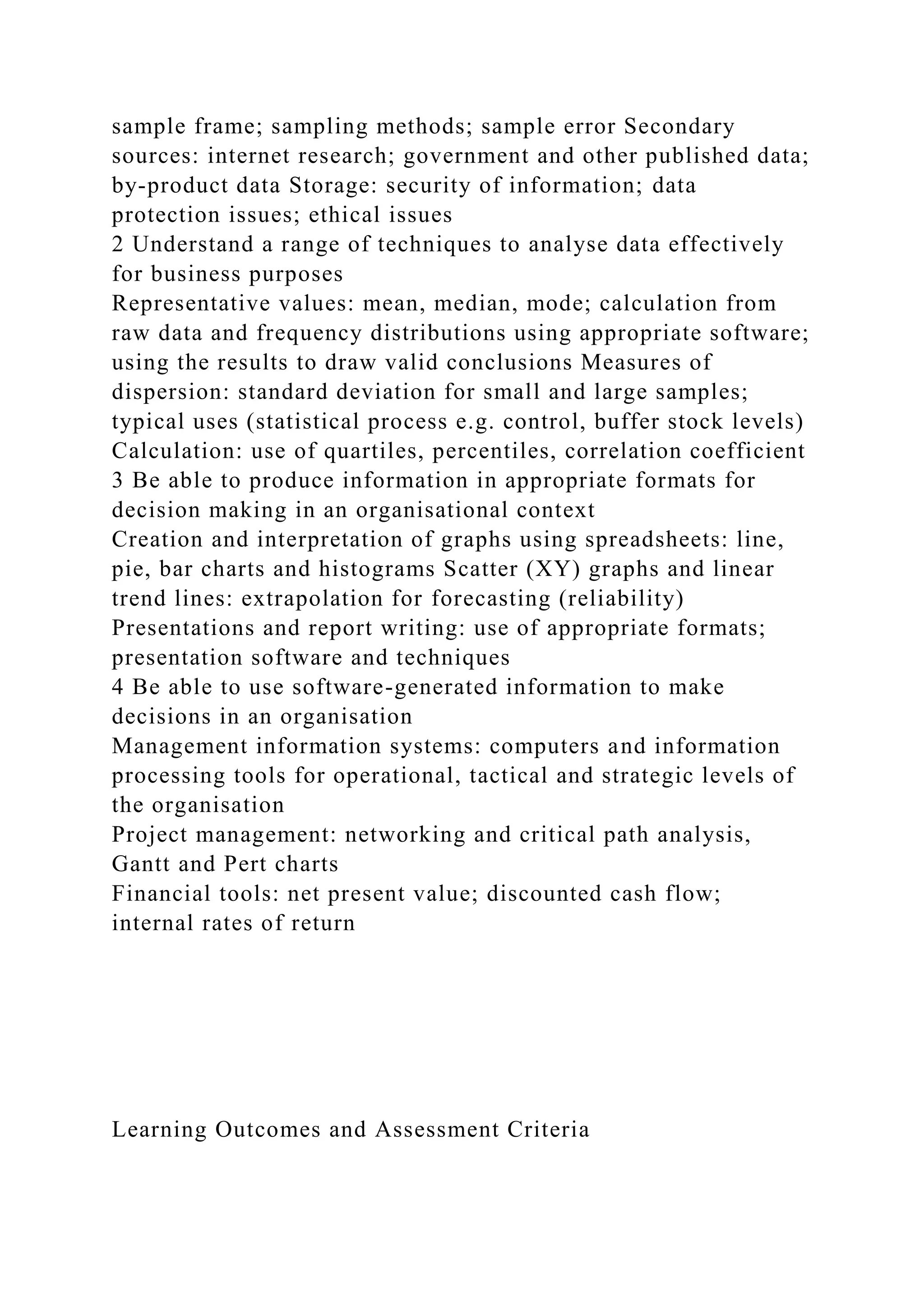 sample frame; sampling methods; sample error Secondary
sources: internet research; government and other published data;
by-product data Storage: security of information; data
protection issues; ethical issues
2 Understand a range of techniques to analyse data effectively
for business purposes
Representative values: mean, median, mode; calculation from
raw data and frequency distributions using appropriate software;
using the results to draw valid conclusions Measures of
dispersion: standard deviation for small and large samples;
typical uses (statistical process e.g. control, buffer stock levels)
Calculation: use of quartiles, percentiles, correlation coefficient
3 Be able to produce information in appropriate formats for
decision making in an organisational context
Creation and interpretation of graphs using spreadsheets: line,
pie, bar charts and histograms Scatter (XY) graphs and linear
trend lines: extrapolation for forecasting (reliability)
Presentations and report writing: use of appropriate formats;
presentation software and techniques
4 Be able to use software-generated information to make
decisions in an organisation
Management information systems: computers and information
processing tools for operational, tactical and strategic levels of
the organisation
Project management: networking and critical path analysis,
Gantt and Pert charts
Financial tools: net present value; discounted cash flow;
internal rates of return
Learning Outcomes and Assessment Criteria
 