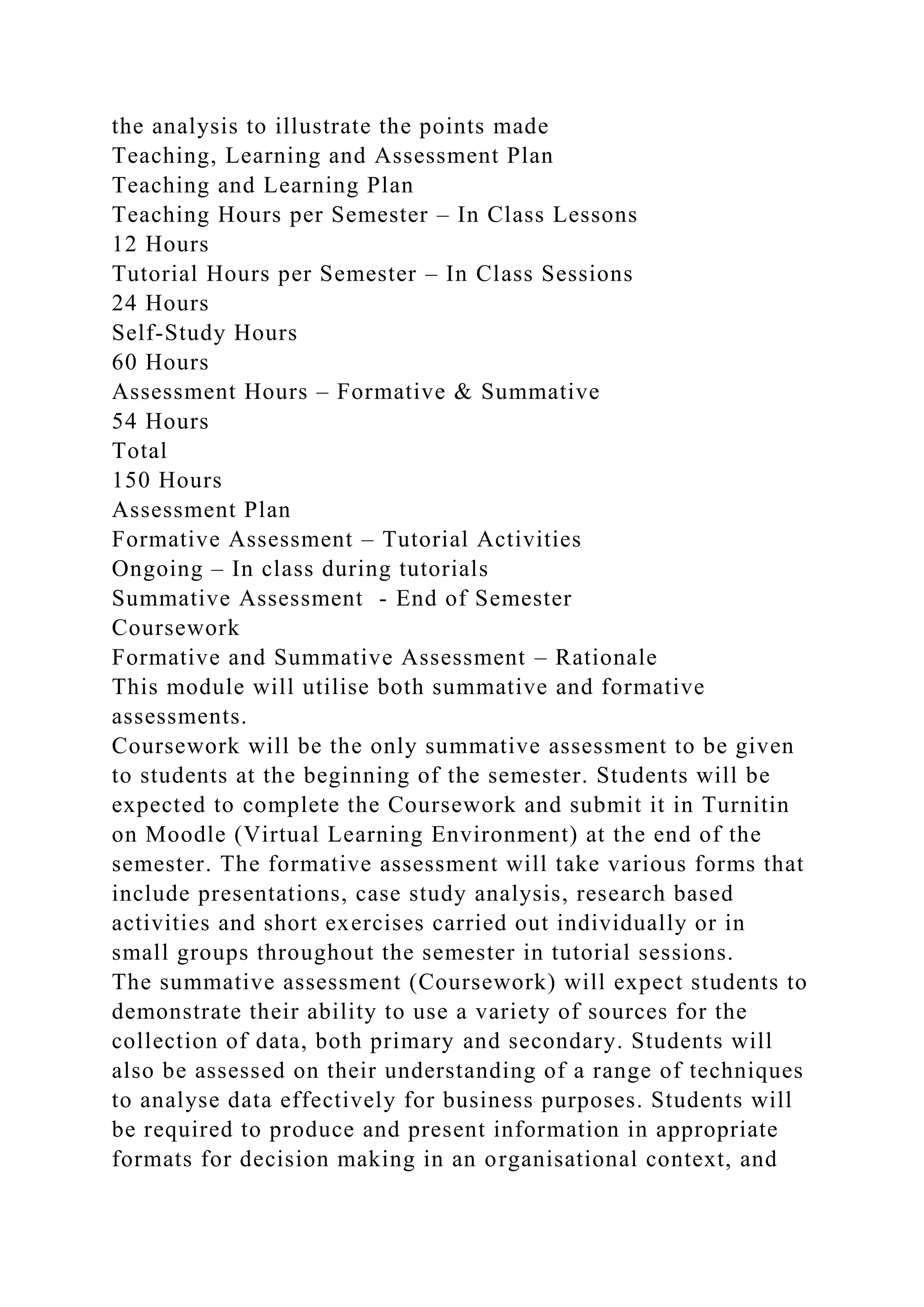 the analysis to illustrate the points made
Teaching, Learning and Assessment Plan
Teaching and Learning Plan
Teaching Hours per Semester – In Class Lessons
12 Hours
Tutorial Hours per Semester – In Class Sessions
24 Hours
Self-Study Hours
60 Hours
Assessment Hours – Formative & Summative
54 Hours
Total
150 Hours
Assessment Plan
Formative Assessment – Tutorial Activities
Ongoing – In class during tutorials
Summative Assessment - End of Semester
Coursework
Formative and Summative Assessment – Rationale
This module will utilise both summative and formative
assessments.
Coursework will be the only summative assessment to be given
to students at the beginning of the semester. Students will be
expected to complete the Coursework and submit it in Turnitin
on Moodle (Virtual Learning Environment) at the end of the
semester. The formative assessment will take various forms that
include presentations, case study analysis, research based
activities and short exercises carried out individually or in
small groups throughout the semester in tutorial sessions.
The summative assessment (Coursework) will expect students to
demonstrate their ability to use a variety of sources for the
collection of data, both primary and secondary. Students will
also be assessed on their understanding of a range of techniques
to analyse data effectively for business purposes. Students will
be required to produce and present information in appropriate
formats for decision making in an organisational context, and
 