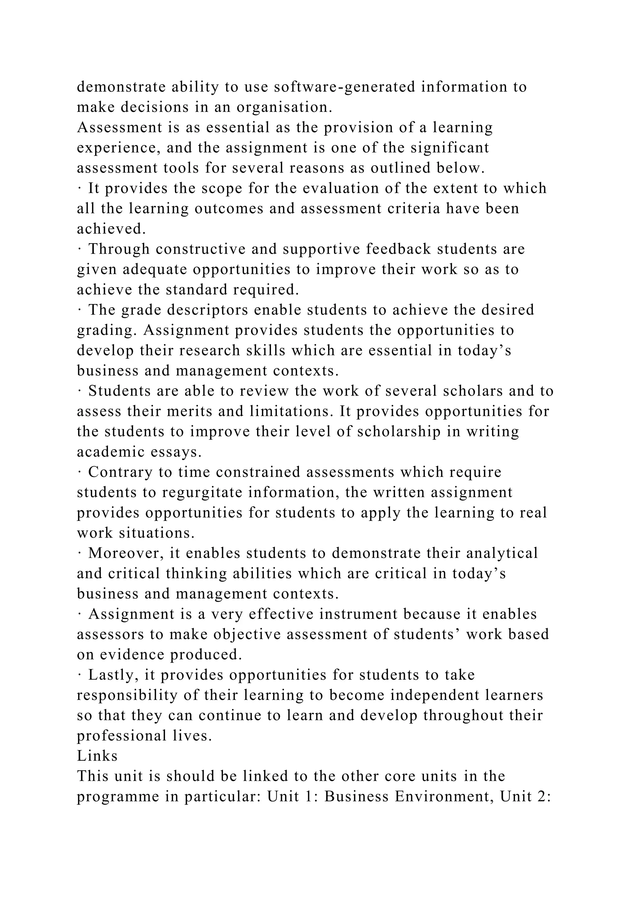 demonstrate ability to use software-generated information to
make decisions in an organisation.
Assessment is as essential as the provision of a learning
experience, and the assignment is one of the significant
assessment tools for several reasons as outlined below.
· It provides the scope for the evaluation of the extent to which
all the learning outcomes and assessment criteria have been
achieved.
· Through constructive and supportive feedback students are
given adequate opportunities to improve their work so as to
achieve the standard required.
· The grade descriptors enable students to achieve the desired
grading. Assignment provides students the opportunities to
develop their research skills which are essential in today’s
business and management contexts.
· Students are able to review the work of several scholars and to
assess their merits and limitations. It provides opportunities for
the students to improve their level of scholarship in writing
academic essays.
· Contrary to time constrained assessments which require
students to regurgitate information, the written assignment
provides opportunities for students to apply the learning to real
work situations.
· Moreover, it enables students to demonstrate their analytical
and critical thinking abilities which are critical in today’s
business and management contexts.
· Assignment is a very effective instrument because it enables
assessors to make objective assessment of students’ work based
on evidence produced.
· Lastly, it provides opportunities for students to take
responsibility of their learning to become independent learners
so that they can continue to learn and develop throughout their
professional lives.
Links
This unit is should be linked to the other core units in the
programme in particular: Unit 1: Business Environment, Unit 2:
 