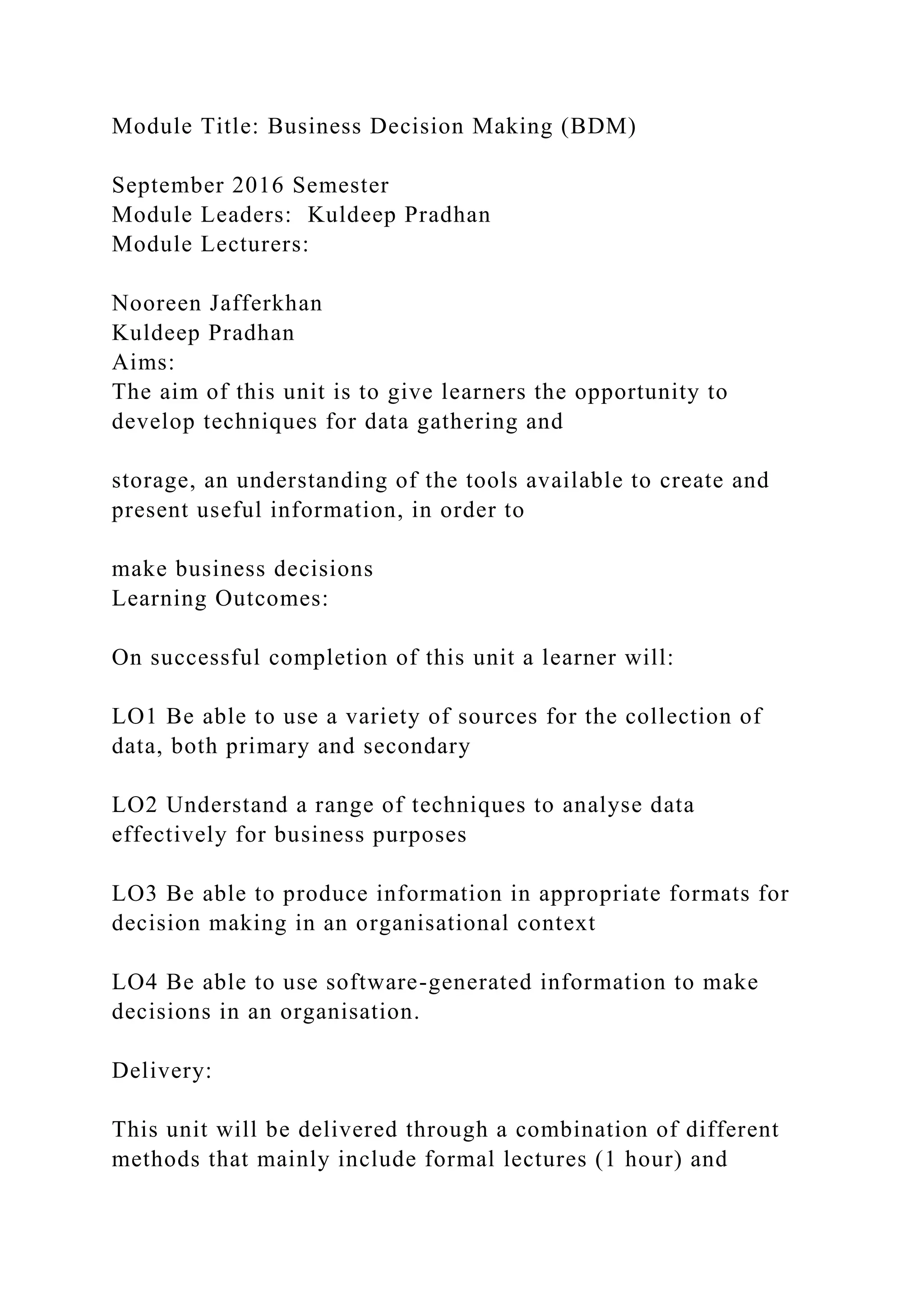 Module Title: Business Decision Making (BDM)
September 2016 Semester
Module Leaders: Kuldeep Pradhan
Module Lecturers:
Nooreen Jafferkhan
Kuldeep Pradhan
Aims:
The aim of this unit is to give learners the opportunity to
develop techniques for data gathering and
storage, an understanding of the tools available to create and
present useful information, in order to
make business decisions
Learning Outcomes:
On successful completion of this unit a learner will:
LO1 Be able to use a variety of sources for the collection of
data, both primary and secondary
LO2 Understand a range of techniques to analyse data
effectively for business purposes
LO3 Be able to produce information in appropriate formats for
decision making in an organisational context
LO4 Be able to use software-generated information to make
decisions in an organisation.
Delivery:
This unit will be delivered through a combination of different
methods that mainly include formal lectures (1 hour) and
 