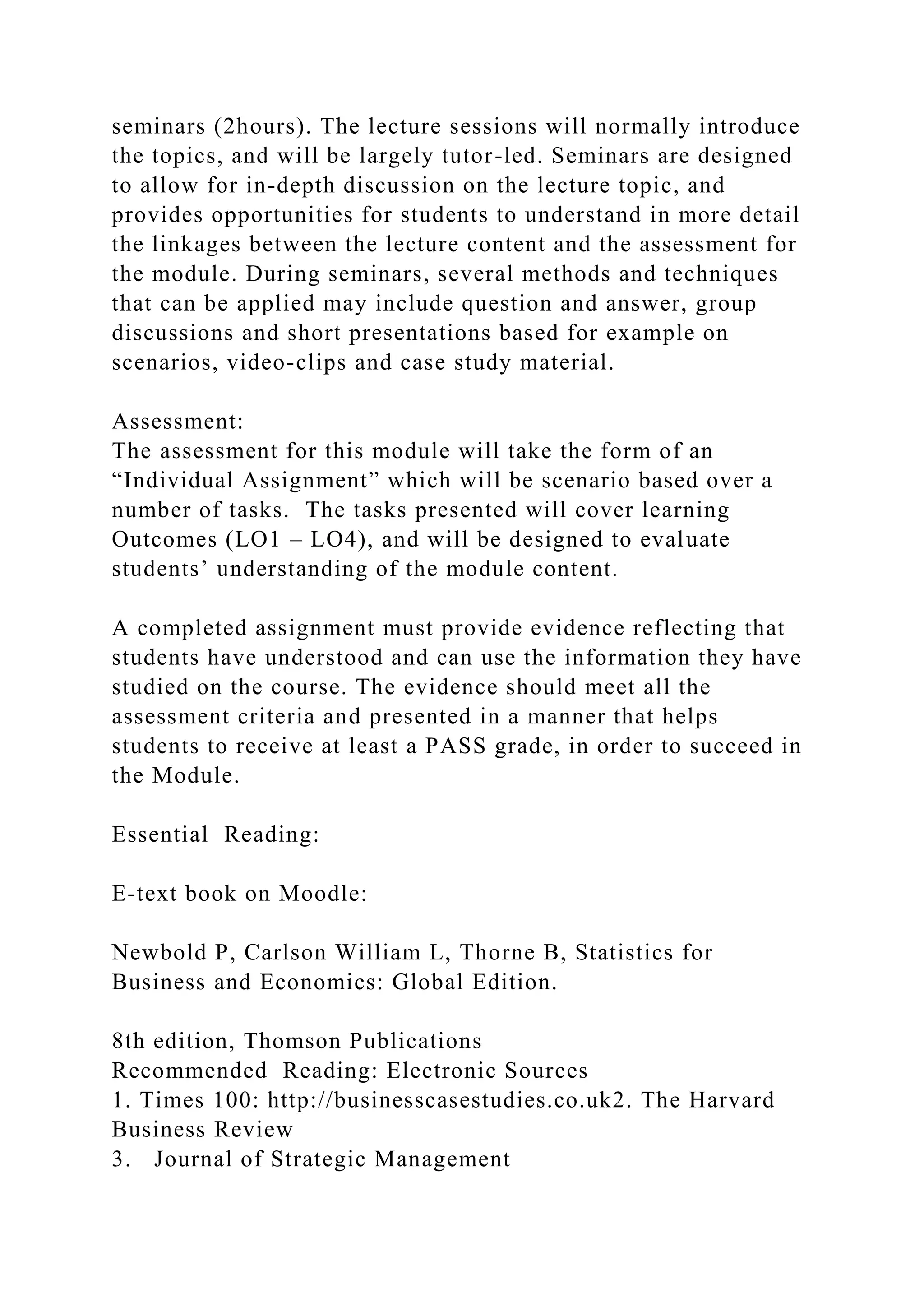 seminars (2hours). The lecture sessions will normally introduce
the topics, and will be largely tutor-led. Seminars are designed
to allow for in-depth discussion on the lecture topic, and
provides opportunities for students to understand in more detail
the linkages between the lecture content and the assessment for
the module. During seminars, several methods and techniques
that can be applied may include question and answer, group
discussions and short presentations based for example on
scenarios, video-clips and case study material.
Assessment:
The assessment for this module will take the form of an
“Individual Assignment” which will be scenario based over a
number of tasks. The tasks presented will cover learning
Outcomes (LO1 – LO4), and will be designed to evaluate
students’ understanding of the module content.
A completed assignment must provide evidence reflecting that
students have understood and can use the information they have
studied on the course. The evidence should meet all the
assessment criteria and presented in a manner that helps
students to receive at least a PASS grade, in order to succeed in
the Module.
Essential Reading:
E-text book on Moodle:
Newbold P, Carlson William L, Thorne B, Statistics for
Business and Economics: Global Edition.
8th edition, Thomson Publications
Recommended Reading: Electronic Sources
1. Times 100: http://businesscasestudies.co.uk2. The Harvard
Business Review
3. Journal of Strategic Management
 