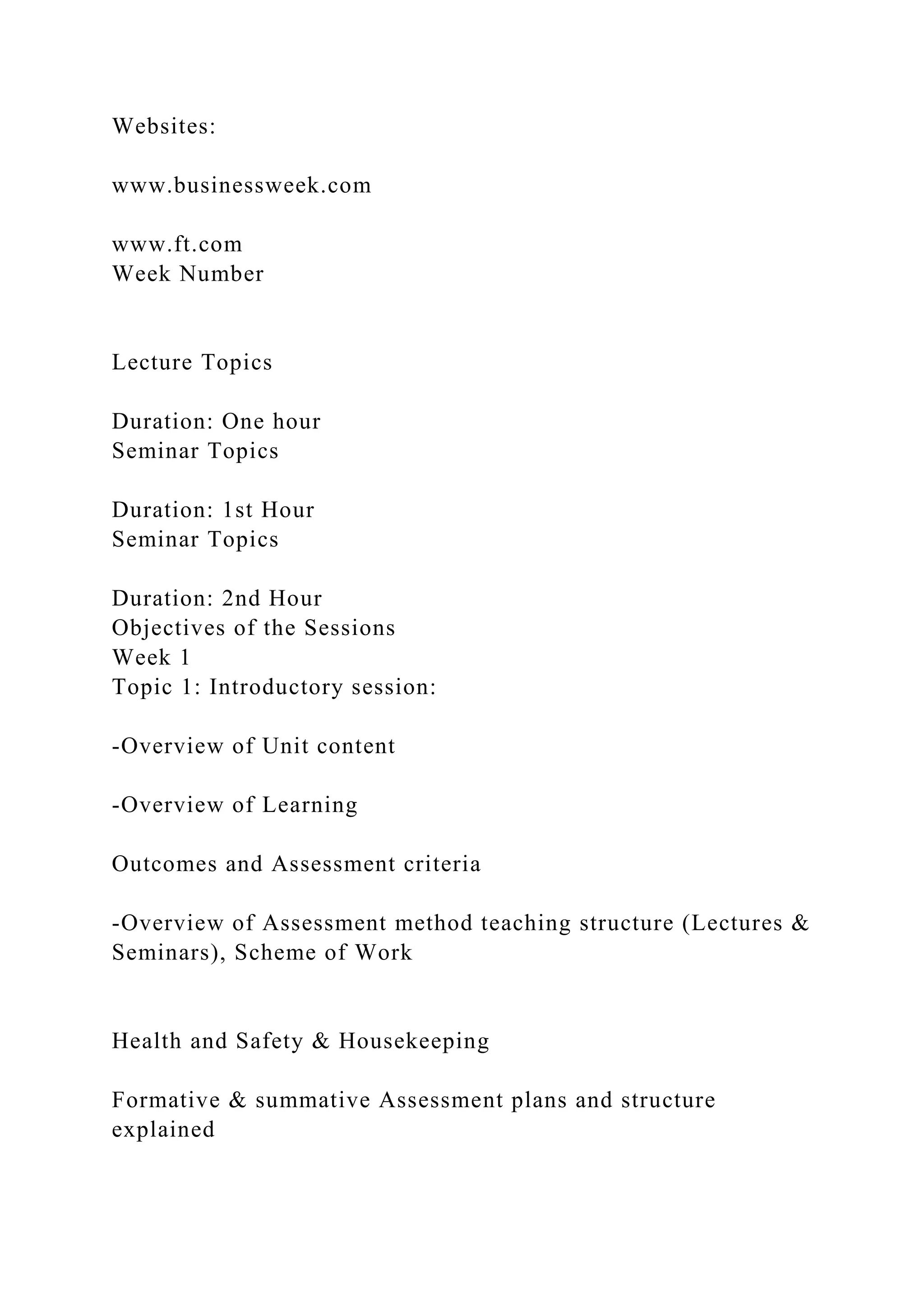 Websites:
www.businessweek.com
www.ft.com
Week Number
Lecture Topics
Duration: One hour
Seminar Topics
Duration: 1st Hour
Seminar Topics
Duration: 2nd Hour
Objectives of the Sessions
Week 1
Topic 1: Introductory session:
-Overview of Unit content
-Overview of Learning
Outcomes and Assessment criteria
-Overview of Assessment method teaching structure (Lectures &
Seminars), Scheme of Work
Health and Safety & Housekeeping
Formative & summative Assessment plans and structure
explained
 
