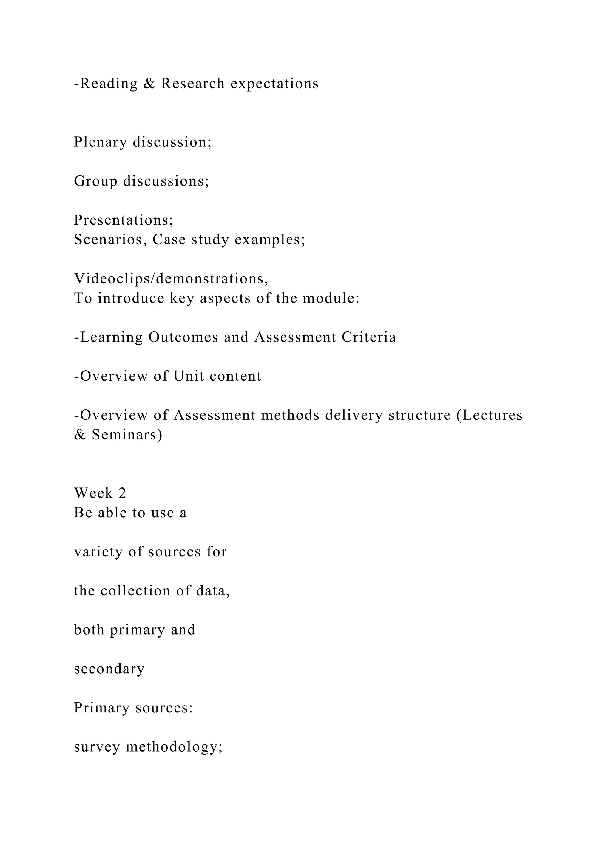 -Reading & Research expectations
Plenary discussion;
Group discussions;
Presentations;
Scenarios, Case study examples;
Videoclips/demonstrations,
To introduce key aspects of the module:
-Learning Outcomes and Assessment Criteria
-Overview of Unit content
-Overview of Assessment methods delivery structure (Lectures
& Seminars)
Week 2
Be able to use a
variety of sources for
the collection of data,
both primary and
secondary
Primary sources:
survey methodology;
 